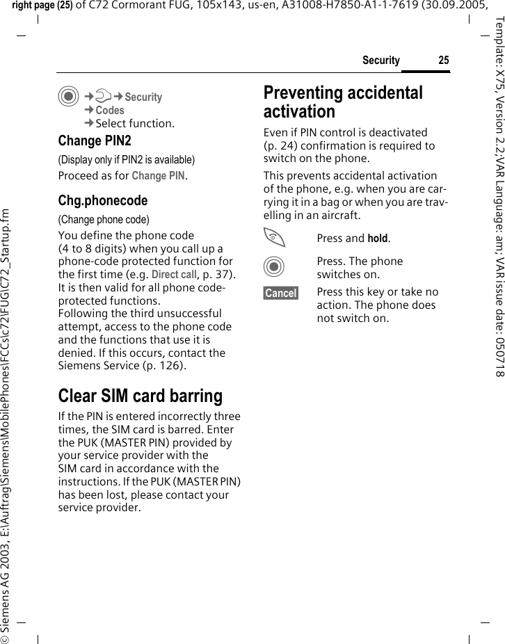 25Securityright page (25) of C72 Cormorant FUG, 105x143, us-en, A31008-H7850-A1-1-7619 (30.09.2005, &copy; Siemens AG 2003, E:\Auftrag\Siemens\MobilePhones\FCCs\c72\FUG\C72_Startup.fmTemplate: X75, Version 2.2;VAR Language: am; VAR issue date: 050718C&cent;T&cent;Security&cent;Codes&cent;Select function.Change PIN2(Display only if PIN2 is available)Proceed as for Change PIN.Chg.phonecode(Change phone code)You define the phone code (4 to 8 digits) when you call up a phone-code protected function for the first time (e.g. Direct call, p. 37). It is then valid for all phone code-protected functions. Following the third unsuccessful attempt, access to the phone code and the functions that use it is denied. If this occurs, contact the Siemens Service (p. 126).Clear SIM card barringIf the PIN is entered incorrectly three times, the SIM card is barred. Enter the PUK (MASTER PIN) provided by your service provider with the SIM card in accordance with the instructions. If the PUK (MASTER PIN) has been lost, please contact your service provider.Preventing accidental activationEven if PIN control is deactivated (p. 24) confirmation is required to switch on the phone.This prevents accidental activation of the phone, e.g. when you are car-rying it in a bag or when you are trav-elling in an aircraft.BPress and hold. CPress. The phone switches on.&sect;Cancel&sect; Press this key or take no action. The phone does not switch on.