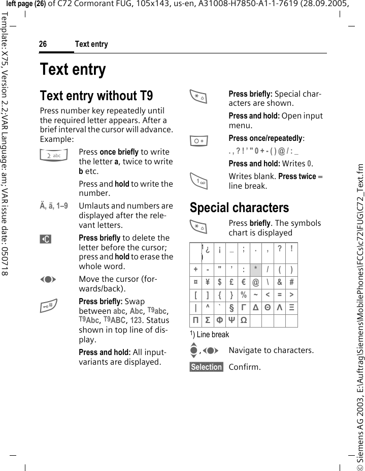 Text entry26&copy; Siemens AG 2003, E:\Auftrag\Siemens\MobilePhones\FCCs\c72\FUG\C72_Text.fmleft page (26) of C72 Cormorant FUG, 105x143, us-en, A31008-H7850-A1-1-7619 (28.09.2005, Template: X75, Version 2.2;VAR Language: am; VAR issue date: 050718Text entryText entry without T9Press number key repeatedly until the required letter appears. After a brief interval the cursor will advance. Example:2Press once briefly to write the letter a, twice to write b etc.Press and hold to write the number.&Auml;, &auml;, 1&ndash;9 Umlauts and numbers are displayed after the rele-vant letters.]Press briefly to delete the letter before the cursor; press and hold to erase the whole word.FMove the cursor (for-wards/back).#Press briefly: Swap between abc, Abc, T9abc, T9Abc, T9ABC, 123. Status shown in top line of dis-play.Press and hold: All input-variants are displayed.*Press briefly: Special char-acters are shown.Press and hold: Open input menu.0Press once/repeatedly:. , ? ! &rsquo; " 0 + - ( ) @ / : _ Press and hold: Writes 0.1Writes blank. Press twice = line break.Special characters*Press briefly. The symbols chart is displayed1) Line breakI,FNavigate to characters.&sect;Selection&sect; Confirm.1)&iquest;&iexcl;_; . ,?!+-"&rsquo;:*/()&curren;&yen;$&pound;&euro;@\&amp;#[ ] { }%~<=>| ^`&sect; &Gamma; ∆ &Theta; &Lambda; &Xi; &Pi; &Sigma; &Phi; &Psi; Ω 