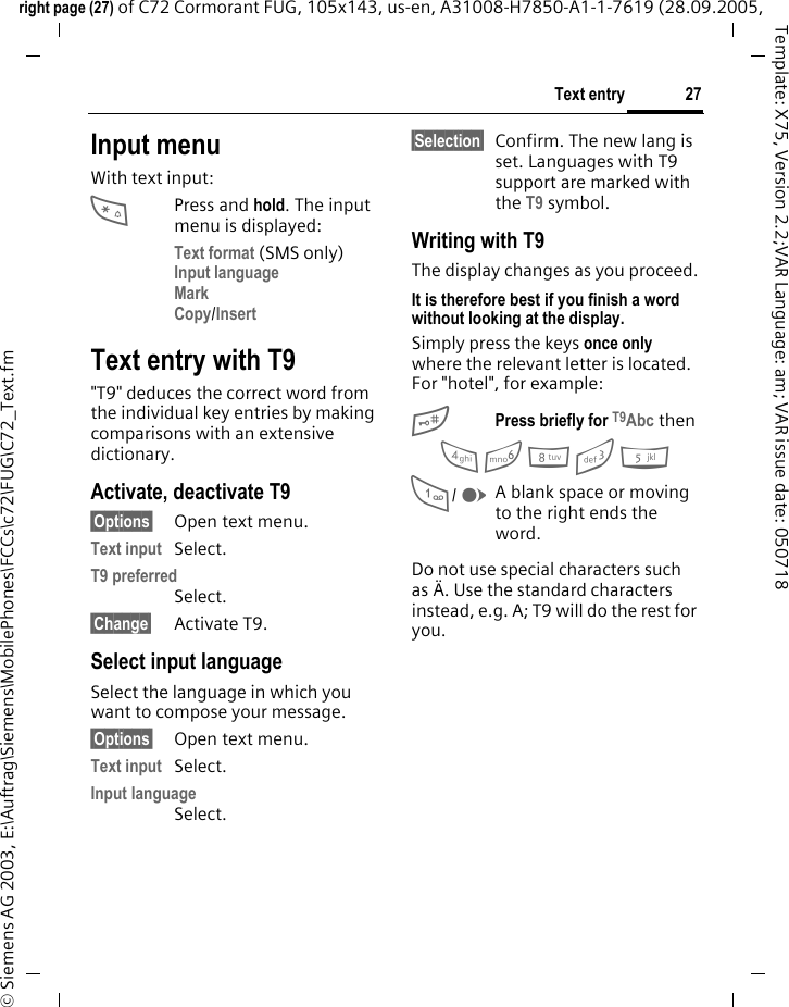 27Text entryright page (27) of C72 Cormorant FUG, 105x143, us-en, A31008-H7850-A1-1-7619 (28.09.2005, &copy; Siemens AG 2003, E:\Auftrag\Siemens\MobilePhones\FCCs\c72\FUG\C72_Text.fmTemplate: X75, Version 2.2;VAR Language: am; VAR issue date: 050718Input menuWith text input:*Press and hold. The input menu is displayed:Text format (SMS only)Input language Mark Copy/Insert Text entry with T9"T9" deduces the correct word from the individual key entries by making comparisons with an extensive dictionary.Activate, deactivate T9&sect;Options&sect; Open text menu.Text input Select.T9 preferred Select.&sect;Change&sect; Activate T9.Select input languageSelect the language in which you want to compose your message.&sect;Options&sect; Open text menu.Text input Select.Input language Select.&sect;Selection&sect; Confirm. The new lang is set. Languages with T9 support are marked with the T9 symbol. Writing with T9The display changes as you proceed.It is therefore best if you finish a word without looking at the display.Simply press the keys once only where the relevant letter is located. For "hotel", for example:#Press briefly for T9Abc then4 6 8 3 5  1/ EA blank space or moving to the right ends the word.Do not use special characters such as &Auml;. Use the standard characters instead, e.g. A; T9 will do the rest for you.