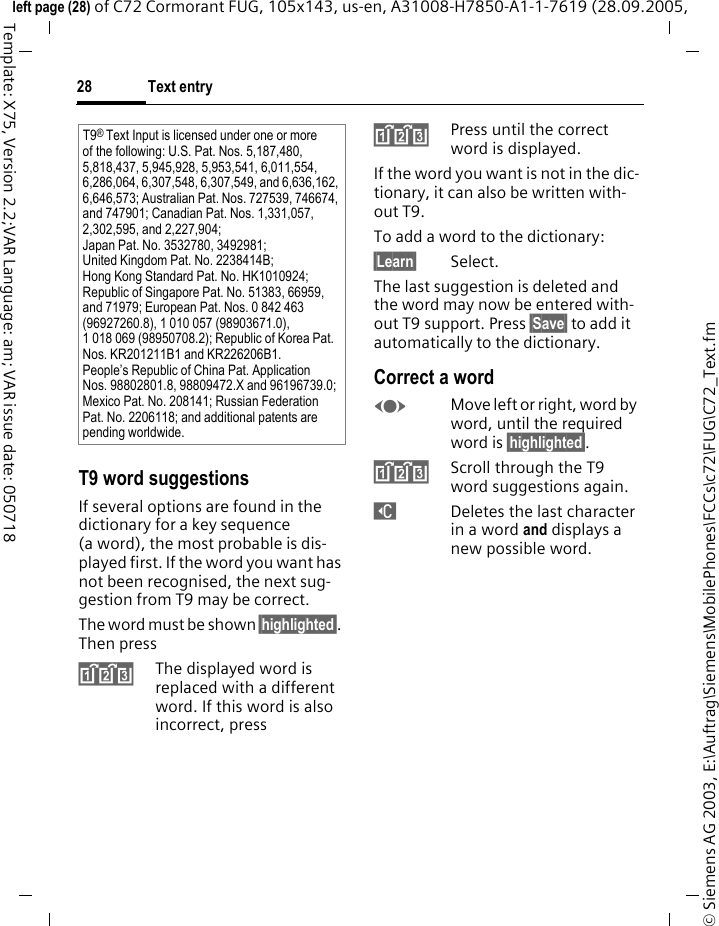 Text entry28&copy; Siemens AG 2003, E:\Auftrag\Siemens\MobilePhones\FCCs\c72\FUG\C72_Text.fmleft page (28) of C72 Cormorant FUG, 105x143, us-en, A31008-H7850-A1-1-7619 (28.09.2005, Template: X75, Version 2.2;VAR Language: am; VAR issue date: 050718T9 word suggestionsIf several options are found in the dictionary for a key sequence (a word), the most probable is dis-played first. If the word you want has not been recognised, the next sug-gestion from T9 may be correct.The word must be shown &sect;highlighted&sect;. Then press^The displayed word is replaced with a different word. If this word is also incorrect, press^Press until the correct word is displayed.If the word you want is not in the dic-tionary, it can also be written with-out T9.To add a word to the dictionary:&sect;Learn&sect; Select.The last suggestion is deleted and the word may now be entered with-out T9 support. Press &sect;Save&sect; to add it automatically to the dictionary.Correct a wordFMove left or right, word by word, until the required word is &sect;highlighted&sect;.^Scroll through the T9 word suggestions again.]Deletes the last character in a word and displays a new possible word.T9&reg; Text Input is licensed under one or more of the following: U.S. Pat. Nos. 5,187,480, 5,818,437, 5,945,928, 5,953,541, 6,011,554, 6,286,064, 6,307,548, 6,307,549, and 6,636,162, 6,646,573; Australian Pat. Nos. 727539, 746674, and 747901; Canadian Pat. Nos. 1,331,057, 2,302,595, and 2,227,904; Japan Pat. No. 3532780, 3492981; United Kingdom Pat. No. 2238414B; Hong Kong Standard Pat. No. HK1010924; Republic of Singapore Pat. No. 51383, 66959, and 71979; European Pat. Nos. 0 842 463 (96927260.8), 1 010 057 (98903671.0), 1 018 069 (98950708.2); Republic of Korea Pat. Nos. KR201211B1 and KR226206B1. People&rsquo;s Republic of China Pat. Application Nos. 98802801.8, 98809472.X and 96196739.0; Mexico Pat. No. 208141; Russian Federation Pat. No. 2206118; and additional patents are pending worldwide.