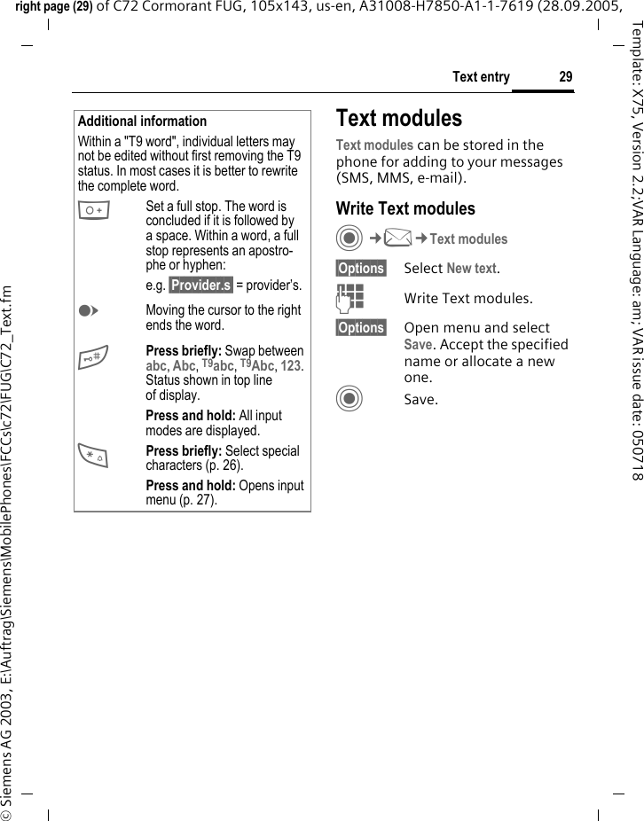 29Text entryright page (29) of C72 Cormorant FUG, 105x143, us-en, A31008-H7850-A1-1-7619 (28.09.2005, &copy; Siemens AG 2003, E:\Auftrag\Siemens\MobilePhones\FCCs\c72\FUG\C72_Text.fmTemplate: X75, Version 2.2;VAR Language: am; VAR issue date: 050718Text modulesText modules can be stored in the phone for adding to your messages (SMS, MMS, e-mail).  Write Text modulesC&cent;M&cent;Text modules&sect;Options&sect; Select New text.JWrite Text modules.&sect;Options&sect; Open menu and select Save. Accept the specified name or allocate a new one.CSave.Additional informationWithin a "T9 word", individual letters may not be edited without first removing the T9 status. In most cases it is better to rewrite the complete word.0Set a full stop. The word is concluded if it is followed by a space. Within a word, a full stop represents an apostro-phe or hyphen:e.g. &sect;Provider.s&sect; = provider&rsquo;s.EMoving the cursor to the right ends the word.#Press briefly: Swap between abc, Abc, T9abc, T9Abc, 123. Status shown in top line of display.Press and hold: All input modes are displayed.*Press briefly: Select special characters (p. 26).Press and hold: Opens input menu (p. 27).