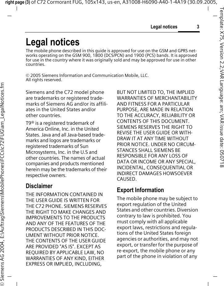 3Legal noticesright page (3) of C72 Cormorant FUG, 105x143, us-en, A31008-H6090-A40-1-4A19 (30.09.2005, &copy; Siemens AG 2004, E:\Auftrag\Siemens\MobilePhones\FCCs\c72\FUG\am_LegalNotices.fmTemplate: X75, Version 2.2;VAR Language: am; VAR issue date: 050718Legal noticesThe mobile phone described in this guide is approved for use on the GSM and GPRS net-works operating on the GSM 900, 1800 (DCS/PCN) and 1900 (PCS) bands. It is approved for use in the country where it was originally sold and may be approved for use in other countries.&copy; 2005 Siemens Information and Communication Mobile, LLC.All rights reserved.Siemens and the C72 model phone are trademarks or registered trade-marks of Siemens AG and/or its affili-ates in the United States and/or other countries.T9&reg; is a registered trademark of America Online, Inc. in the United States. Java and all Java-based trade-marks and logos are trademarks or registered trademarks of Sun Microsystems, Inc. in the U.S and other countries. The names of actual companies and products mentioned herein may be the trademarks of their respective owners. DisclaimerTHE INFORMATION CONTAINED IN THE USER GUIDE IS WRITTEN FOR THE C72 PHONE. SIEMENS RESERVES THE RIGHT TO MAKE CHANGES AND IMPROVEMENTS TO THE PRODUCTS AND ANY OF THE FEATURES OF THE PRODUCTS DESCRIBED IN THIS DOC-UMENT WITHOUT PRIOR NOTICE. THE CONTENTS OF THE USER GUIDE ARE PROVIDED "AS IS". EXCEPT AS REQUIRED BY APPLICABLE LAW, NO WARRANTIES OF ANY KIND, EITHER EXPRESS OR IMPLIED, INCLUDING, BUT NOT LIMITED TO, THE IMPLIED WARRANTIES OF MERCHANTABILITY AND FITNESS FOR A PARTICULAR PURPOSE, ARE MADE IN RELATION TO THE ACCURACY, RELIABILITY OR CONTENTS OF THIS DOCUMENT. SIEMENS RESERVES THE RIGHT TO REVISE THE USER GUIDE OR WITH-DRAW IT AT ANY TIME WITHOUT PRIOR NOTICE. UNDER NO CIRCUM-STANCES SHALL SIEMENS BE RESPONSIBLE FOR ANY LOSS OF DATA OR INCOME OR ANY SPECIAL, INCIDENTAL, CONSEQUENTIAL OR INDIRECT DAMAGES HOWSOEVER CAUSED.Export InformationThe mobile phone may be subject to export regulation of the United States and other countries. Diversion contrary to law is prohibited. You must comply with all applicable export laws, restrictions and regula-tions of the United States foreign agencies or authorities, and may not export, or transfer for the purpose of re-export, the mobile phone or any part of the phone in violation of any 