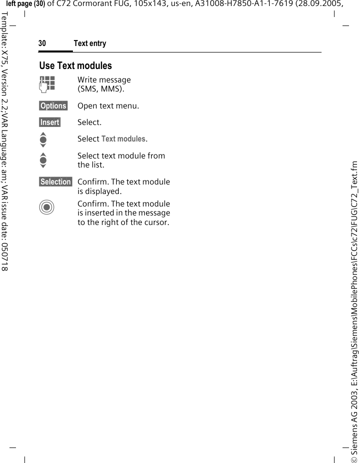 Text entry30&copy; Siemens AG 2003, E:\Auftrag\Siemens\MobilePhones\FCCs\c72\FUG\C72_Text.fmleft page (30) of C72 Cormorant FUG, 105x143, us-en, A31008-H7850-A1-1-7619 (28.09.2005, Template: X75, Version 2.2;VAR Language: am; VAR issue date: 050718Use Text modulesJWrite message (SMS, MMS).&sect;Options&sect; Open text menu.&sect;Insert&sect; Select.ISelect Text modules. ISelect text module from the list.&sect;Selection&sect; Confirm. The text module is displayed.CConfirm. The text module is inserted in the message to the right of the cursor.