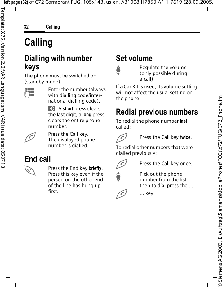 Calling32&copy; Siemens AG 2003, E:\Auftrag\Siemens\MobilePhones\FCCs\c72\FUG\C72_Phone.fmleft page (32) of C72 Cormorant FUG, 105x143, us-en, A31008-H7850-A1-1-7619 (28.09.2005, Template: X75, Version 2.2;VAR Language: am; VAR issue date: 050718CallingDialling with number keysThe phone must be switched on (standby mode).JEnter the number (always with dialling code/inter-national dialling code). ] A short press clears the last digit, a long press clears the entire phone number.APress the Call key. The displayed phone number is dialled.End callBPress the End key briefly. Press this key even if the person on the other end of the line has hung up first.Set volumeIRegulate the volume (only possible during a call).If a Car Kit is used, its volume setting will not affect the usual setting on the phone.Redial previous numbersTo redial the phone number last called:APress the Call key twice.To redial other numbers that were dialled previously:APress the Call key once.IPick out the phone number from the list, then to dial press the &hellip;A... key.