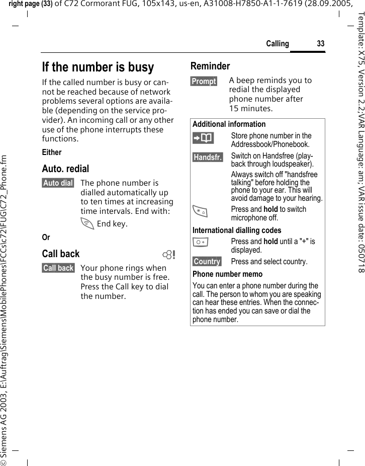 33Callingright page (33) of C72 Cormorant FUG, 105x143, us-en, A31008-H7850-A1-1-7619 (28.09.2005, &copy; Siemens AG 2003, E:\Auftrag\Siemens\MobilePhones\FCCs\c72\FUG\C72_Phone.fmTemplate: X75, Version 2.2;VAR Language: am; VAR issue date: 050718If the number is busyIf the called number is busy or can-not be reached because of network problems several options are availa-ble (depending on the service pro-vider). An incoming call or any other use of the phone interrupts these functions.EitherAuto. redial&sect;Auto dial&sect; The phone number is dialled automatically up to ten times at increasing time intervals. End with:B End key.OrCall back b&sect;Call back&sect; Your phone rings when the busy number is free. Press the Call key to dial the number. Reminder&sect;Prompt&sect; A beep reminds you to redial the displayed phone number after 15 minutes.Additional information&ETH;Store phone number in the Addressbook/Phonebook.&sect;Handsfr.&sect; Switch on Handsfree (play-back through loudspeaker).Always switch off "handsfree talking" before holding the phone to your ear. This will avoid damage to your hearing.*Press and hold to switch microphone off.International dialling codes0 Press and hold until a "+" is displayed.&sect;Country&sect; Press and select country.Phone number memoYou can enter a phone number during the call. The person to whom you are speaking can hear these entries. When the connec-tion has ended you can save or dial the phone number.