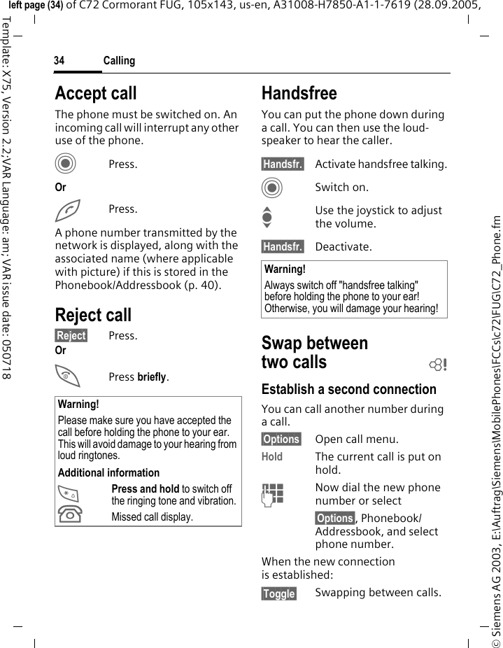 Calling34&copy; Siemens AG 2003, E:\Auftrag\Siemens\MobilePhones\FCCs\c72\FUG\C72_Phone.fmleft page (34) of C72 Cormorant FUG, 105x143, us-en, A31008-H7850-A1-1-7619 (28.09.2005, Template: X75, Version 2.2;VAR Language: am; VAR issue date: 050718Accept callThe phone must be switched on. An incoming call will interrupt any other use of the phone.CPress.OrAPress.A phone number transmitted by the network is displayed, along with the associated name (where applicable with picture) if this is stored in the Phonebook/Addressbook (p. 40).Reject call&sect;Reject&sect; Press.OrB Press briefly. HandsfreeYou can put the phone down during a call. You can then use the loud-speaker to hear the caller. &sect;Handsfr.&sect; Activate handsfree talking.CSwitch on.IUse the joystick to adjust the volume.&sect;Handsfr.&sect; Deactivate.Swap between two calls bEstablish a second connectionYou can call another number during a call.&sect;Options&sect; Open call menu.Hold The current call is put on hold. JNow dial the new phone number or select&sect;Options&sect;, Phonebook/Addressbook, and select phone number.When the new connection is established:&sect;Toggle&sect; Swapping between calls.Warning!Please make sure you have accepted the call before holding the phone to your ear. This will avoid damage to your hearing from loud ringtones.Additional information*Press and hold to switch off the ringing tone and vibration.&Acirc;Missed call display.Warning!Always switch off "handsfree talking" before holding the phone to your ear! Otherwise, you will damage your hearing! 