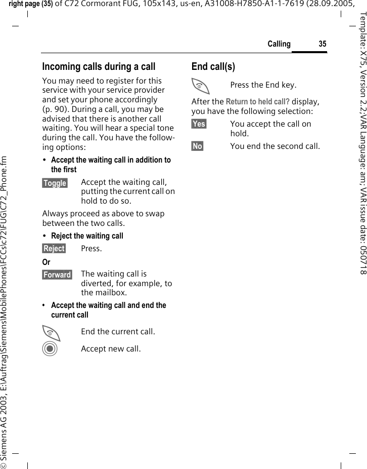 35Callingright page (35) of C72 Cormorant FUG, 105x143, us-en, A31008-H7850-A1-1-7619 (28.09.2005, &copy; Siemens AG 2003, E:\Auftrag\Siemens\MobilePhones\FCCs\c72\FUG\C72_Phone.fmTemplate: X75, Version 2.2;VAR Language: am; VAR issue date: 050718Incoming calls during a callYou may need to register for this service with your service provider and set your phone accordingly (p. 90). During a call, you may be advised that there is another call waiting. You will hear a special tone during the call. You have the follow-ing options:&bull;Accept the waiting call in addition to the first&sect;Toggle&sect; Accept the waiting call, putting the current call on hold to do so. Always proceed as above to swap between the two calls.&bull;Reject the waiting call &sect;Reject&sect; Press. Or&sect;Forward&sect; The waiting call is diverted, for example, to the mailbox.&bull; Accept the waiting call and end the current callBEnd the current call.CAccept new call.End call(s)BPress the End key. After the Return to held call? display, you have the following selection:&sect;Yes&sect; You accept the call on hold.&sect;No&sect; You end the second call.