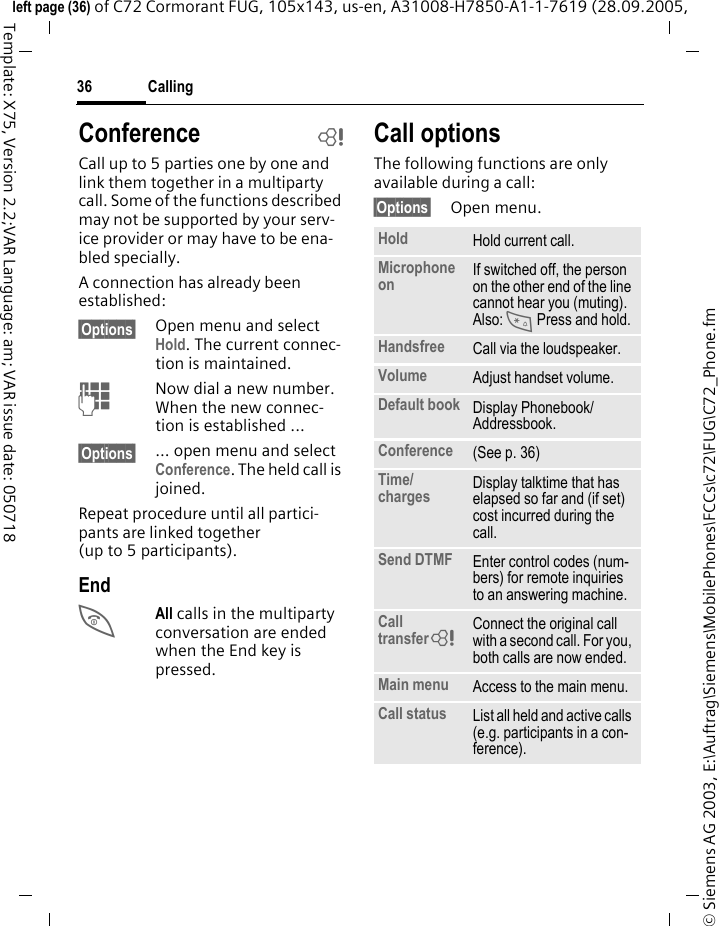 Calling36&copy; Siemens AG 2003, E:\Auftrag\Siemens\MobilePhones\FCCs\c72\FUG\C72_Phone.fmleft page (36) of C72 Cormorant FUG, 105x143, us-en, A31008-H7850-A1-1-7619 (28.09.2005, Template: X75, Version 2.2;VAR Language: am; VAR issue date: 050718Conference bCall up to 5 parties one by one and link them together in a multiparty call. Some of the functions described may not be supported by your serv-ice provider or may have to be ena-bled specially. A connection has already been established: &sect;Options&sect; Open menu and select Hold. The current connec-tion is maintained.JNow dial a new number. When the new connec-tion is established ...&sect;Options&sect; ... open menu and select Conference. The held call is joined.Repeat procedure until all partici-pants are linked together (up to 5 participants).EndBAll calls in the multiparty conversation are ended when the End key is pressed. Call optionsThe following functions are only available during a call:&sect;Options&sect; Open menu.Hold Hold current call.Microphone on If switched off, the person on the other end of the line cannot hear you (muting). Also: * Press and hold.Handsfree Call via the loudspeaker. Volume Adjust handset volume.Default book Display Phonebook/Addressbook.Conference (See p. 36)Time/charges Display talktime that has elapsed so far and (if set) cost incurred during the call.Send DTMF Enter control codes (num-bers) for remote inquiries to an answering machine.Call transfer= Connect the original call with a second call. For you, both calls are now ended.Main menu Access to the main menu.Call status List all held and active calls (e.g. participants in a con-ference).