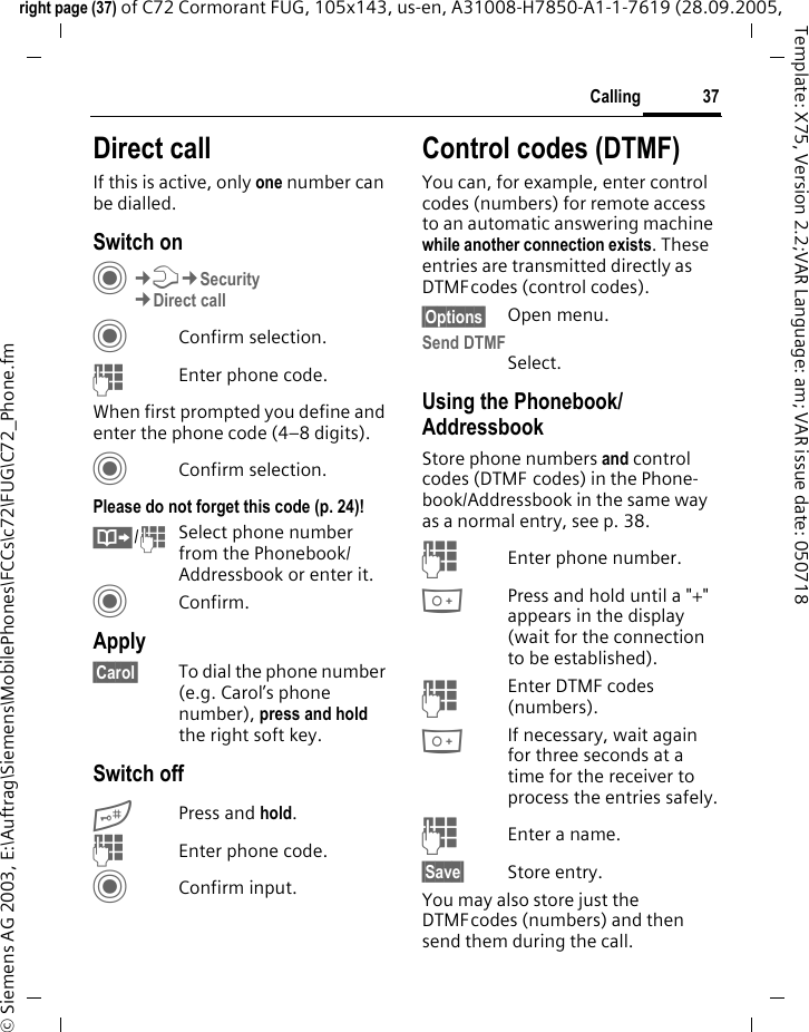 37Callingright page (37) of C72 Cormorant FUG, 105x143, us-en, A31008-H7850-A1-1-7619 (28.09.2005, &copy; Siemens AG 2003, E:\Auftrag\Siemens\MobilePhones\FCCs\c72\FUG\C72_Phone.fmTemplate: X75, Version 2.2;VAR Language: am; VAR issue date: 050718Direct callIf this is active, only one number can be dialled.Switch onC&cent;T&cent;Security&cent;Direct callCConfirm selection.JEnter phone code.When first prompted you define and enter the phone code (4&ndash;8 digits).CConfirm selection.Please do not forget this code (p. 24)! &Iuml;/JSelect phone number from the Phonebook/Addressbook or enter it. CConfirm.Apply&sect;Carol&sect; To dial the phone number (e.g. Carol&rsquo;s phone number), press and hold the right soft key. Switch off# Press and hold.JEnter phone code.CConfirm input.Control codes (DTMF)You can, for example, enter control codes (numbers) for remote access to an automatic answering machine while another connection exists. These entries are transmitted directly as DTMFcodes (control codes).&sect;Options&sect; Open menu.Send DTMFSelect.Using the Phonebook/AddressbookStore phone numbers and control codes (DTMF codes) in the Phone-book/Addressbook in the same way as a normal entry, see p. 38.JEnter phone number.0Press and hold until a "+" appears in the display (wait for the connection to be established).JEnter DTMF codes (numbers).0If necessary, wait again for three seconds at a time for the receiver to process the entries safely.JEnter a name.&sect;Save&sect; Store entry.You may also store just the DTMFcodes (numbers) and then send them during the call.