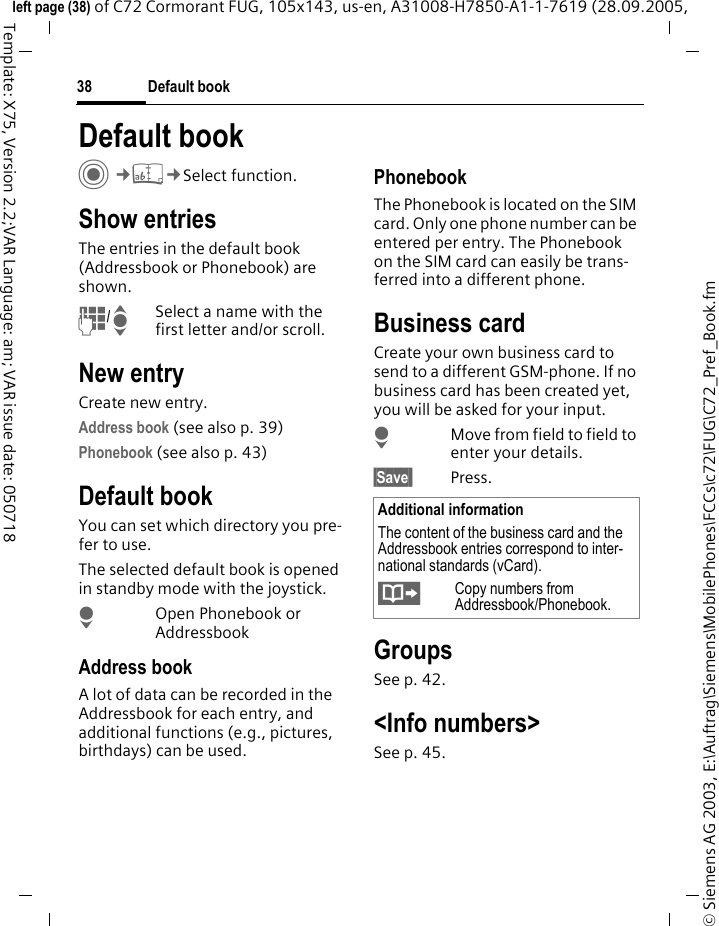 Default book38&copy; Siemens AG 2003, E:\Auftrag\Siemens\MobilePhones\FCCs\c72\FUG\C72_Pref_Book.fmleft page (38) of C72 Cormorant FUG, 105x143, us-en, A31008-H7850-A1-1-7619 (28.09.2005, Template: X75, Version 2.2;VAR Language: am; VAR issue date: 050718Default book C&cent;L&cent;Select function.Show entriesThe entries in the default book (Addressbook or Phonebook) are shown.J/ISelect a name with the first letter and/or scroll. New entryCreate new entry.Address book (see also p. 39)Phonebook (see also p. 43)Default bookYou can set which directory you pre-fer to use. The selected default book is opened in standby mode with the joystick.HOpen Phonebook or AddressbookAddress bookA lot of data can be recorded in the Addressbook for each entry, and additional functions (e.g., pictures, birthdays) can be used.PhonebookThe Phonebook is located on the SIM card. Only one phone number can be entered per entry. The Phonebook on the SIM card can easily be trans-ferred into a different phone.Business cardCreate your own business card to send to a different GSM-phone. If no business card has been created yet, you will be asked for your input.HMove from field to field to enter your details. &sect;Save  Press.GroupsSee p. 42.<Info numbers>See p. 45.Additional informationThe content of the business card and the Addressbook entries correspond to inter-national standards (vCard).&Iuml;Copy numbers from Addressbook/Phonebook.