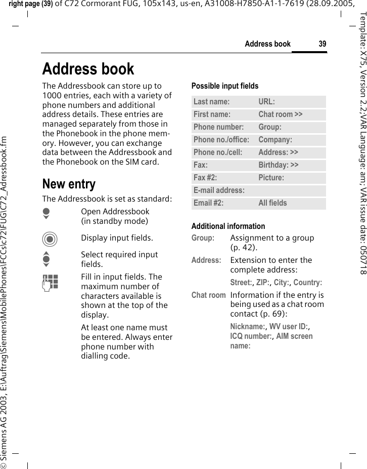 39Address bookright page (39) of C72 Cormorant FUG, 105x143, us-en, A31008-H7850-A1-1-7619 (28.09.2005, &copy; Siemens AG 2003, E:\Auftrag\Siemens\MobilePhones\FCCs\c72\FUG\C72_Adressbook.fmTemplate: X75, Version 2.2;VAR Language: am; VAR issue date: 050718Address bookThe Addressbook can store up to 1000 entries, each with a variety of phone numbers and additional address details. These entries are managed separately from those in the Phonebook in the phone mem-ory. However, you can exchange data between the Addressbook and the Phonebook on the SIM card.New entryThe Addressbook is set as standard:HOpen Addressbook (in standby mode)CDisplay input fields.ISelect required input fields.JFill in input fields. The maximum number of characters available is shown at the top of the display. At least one name must be entered. Always enter phone number with dialling code. Possible input fieldsAdditional informationGroup: Assignment to a group (p. 42).Address: Extension to enter the complete address:Street:, ZIP:, City:, Country: Chat room Information if the entry is being used as a chat room contact (p. 69):Nickname:, WV user ID:, ICQ number:, AIM screen name: Last name: URL:First name: Chat room >> Phone number: Group:Phone no./office: Company:Phone no./cell: Address: >> Fax: Birthday: >> Fax #2: Picture:E-mail address:Email #2: All fields