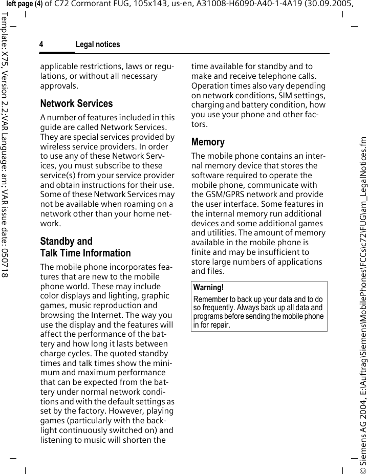 Legal notices4&copy; Siemens AG 2004, E:\Auftrag\Siemens\MobilePhones\FCCs\c72\FUG\am_LegalNotices.fmleft page (4) of C72 Cormorant FUG, 105x143, us-en, A31008-H6090-A40-1-4A19 (30.09.2005, Template: X75, Version 2.2;VAR Language: am; VAR issue date: 050718applicable restrictions, laws or regu-lations, or without all necessary approvals.Network ServicesA number of features included in this guide are called Network Services. They are special services provided by wireless service providers. In order to use any of these Network Serv-ices, you must subscribe to these service(s) from your service provider and obtain instructions for their use. Some of these Network Services may not be available when roaming on a network other than your home net-work.Standby andTalk Time InformationThe mobile phone incorporates fea-tures that are new to the mobile phone world. These may include color displays and lighting, graphic games, music reproduction and browsing the Internet. The way you use the display and the features will affect the performance of the bat-tery and how long it lasts between charge cycles. The quoted standby times and talk times show the mini-mum and maximum performance that can be expected from the bat-tery under normal network condi-tions and with the default settings as set by the factory. However, playing games (particularly with the back-light continuously switched on) and listening to music will shorten the time available for standby and to make and receive telephone calls. Operation times also vary depending on network conditions, SIM settings, charging and battery condition, how you use your phone and other fac-tors. MemoryThe mobile phone contains an inter-nal memory device that stores the software required to operate the mobile phone, communicate with the GSM/GPRS network and provide the user interface. Some features in the internal memory run additional devices and some additional games and utilities. The amount of memory available in the mobile phone is finite and may be insufficient to store large numbers of applications and files. Warning!Remember to back up your data and to do so frequently. Always back up all data and programs before sending the mobile phone in for repair.
