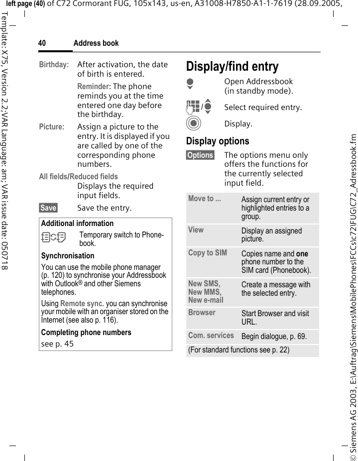 Address book40&copy; Siemens AG 2003, E:\Auftrag\Siemens\MobilePhones\FCCs\c72\FUG\C72_Adressbook.fmleft page (40) of C72 Cormorant FUG, 105x143, us-en, A31008-H7850-A1-1-7619 (28.09.2005, Template: X75, Version 2.2;VAR Language: am; VAR issue date: 050718Birthday: After activation, the date of birth is entered. Reminder: The phone reminds you at the time entered one day before the birthday.Picture: Assign a picture to the entry. It is displayed if you are called by one of the corresponding phone numbers.All fields/Reduced fieldsDisplays the required input fields.&sect;Save&sect; Save the entry.Display/find entryHOpen Addressbook (in standby mode).J/ISelect required entry.CDisplay.Display options&sect;Options&sect; The options menu only offers the functions for the currently selected input field. Additional information&Icirc;Temporary switch to Phone-book.SynchronisationYou can use the mobile phone manager (p. 120) to synchronise your Addressbook with Outlook&reg; and other Siemens telephones. Using Remote sync. you can synchronise your mobile with an organiser stored on the Internet (see also p. 116).Completing phone numberssee p. 45 Move to ... Assign current entry or highlighted entries to a group.View Display an assigned picture.Copy to SIM Copies name and one phone number to the SIM card (Phonebook).New SMS, New MMS, New e-mail  Create a message with the selected entry.Browser  Start Browser and visit URL.Com. services Begin dialogue, p. 69.(For standard functions see p. 22)