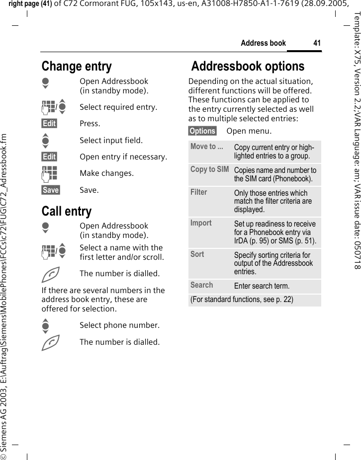 41Address bookright page (41) of C72 Cormorant FUG, 105x143, us-en, A31008-H7850-A1-1-7619 (28.09.2005, &copy; Siemens AG 2003, E:\Auftrag\Siemens\MobilePhones\FCCs\c72\FUG\C72_Adressbook.fmTemplate: X75, Version 2.2;VAR Language: am; VAR issue date: 050718Change entryHOpen Addressbook (in standby mode).J/ISelect required entry.&sect;Edit&sect; Press.ISelect input field.&sect;Edit&sect; Open entry if necessary. JMake changes.&sect;Save&sect; Save.Call entryHOpen Addressbook (in standby mode).J/ISelect a name with the first letter and/or scroll. AThe number is dialled.If there are several numbers in the address book entry, these are offered for selection.ISelect phone number.AThe number is dialled. Addressbook optionsDepending on the actual situation, different functions will be offered. These functions can be applied to the entry currently selected as well as to multiple selected entries:&sect;Options&sect; Open menu. Move to ... Copy current entry or high-lighted entries to a group.Copy to SIM Copies name and number to the SIM card (Phonebook).Filter Only those entries which match the filter criteria are displayed.Import Set up readiness to receive for a Phonebook entry via IrDA (p. 95) or SMS (p. 51).Sort Specify sorting criteria for output of the Addressbook entries.Search Enter search term.(For standard functions, see p. 22)