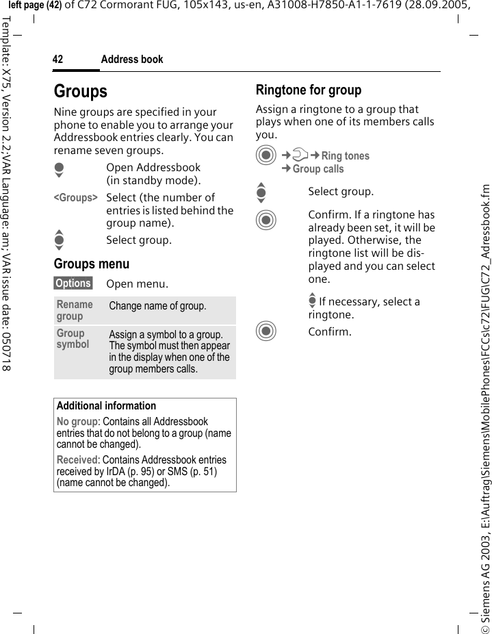 Address book42&copy; Siemens AG 2003, E:\Auftrag\Siemens\MobilePhones\FCCs\c72\FUG\C72_Adressbook.fmleft page (42) of C72 Cormorant FUG, 105x143, us-en, A31008-H7850-A1-1-7619 (28.09.2005, Template: X75, Version 2.2;VAR Language: am; VAR issue date: 050718GroupsNine groups are specified in your phone to enable you to arrange your Addressbook entries clearly. You can rename seven groups.HOpen Addressbook (in standby mode).<Groups> Select (the number of entries is listed behind the group name). ISelect group. Groups menu&sect;Options&sect; Open menu.Ringtone for groupAssign a ringtone to a group that plays when one of its members calls you. C&cent;T&cent;Ring tones&cent;Group callsISelect group.CConfirm. If a ringtone has already been set, it will be played. Otherwise, the ringtone list will be dis-played and you can select one.I If necessary, select a ringtone.CConfirm. Rename group Change name of group.Group symbol Assign a symbol to a group. The symbol must then appear in the display when one of the group members calls.Additional informationNo group: Contains all Addressbook entries that do not belong to a group (name cannot be changed).Received: Contains Addressbook entries received by IrDA (p. 95) or SMS (p. 51) (name cannot be changed).