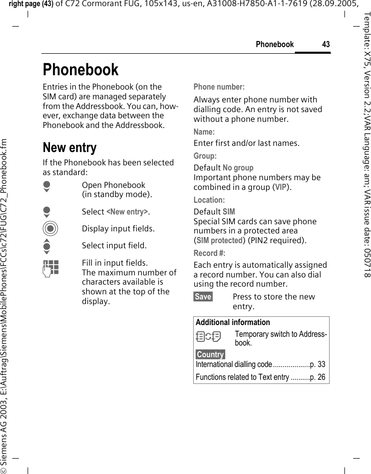 43Phonebookright page (43) of C72 Cormorant FUG, 105x143, us-en, A31008-H7850-A1-1-7619 (28.09.2005, &copy; Siemens AG 2003, E:\Auftrag\Siemens\MobilePhones\FCCs\c72\FUG\C72_Phonebook.fmTemplate: X75, Version 2.2;VAR Language: am; VAR issue date: 050718PhonebookEntries in the Phonebook (on the SIM card) are managed separately from the Addressbook. You can, how-ever, exchange data between the Phonebook and the Addressbook.New entryIf the Phonebook has been selected as standard:HOpen Phonebook (in standby mode).HSelect <New entry>.CDisplay input fields.ISelect input field.JFill in input fields. The maximum number of characters available is shown at the top of the display. Phone number: Always enter phone number with dialling code. An entry is not saved without a phone number.Name: Enter first and/or last names.Group: Default No groupImportant phone numbers may be combined in a group (VIP).Location: Default SIMSpecial SIM cards can save phone numbers in a protected area(SIM protected) (PIN2 required).Record #: Each entry is automatically assigned a record number. You can also dial using the record number. &sect;Save&sect; Press to store the new entry.Additional information&Icirc;Temporary switch to Address-book.&sect;Country&sect; International dialling code...................p. 33Functions related to Text entry ..........p. 26