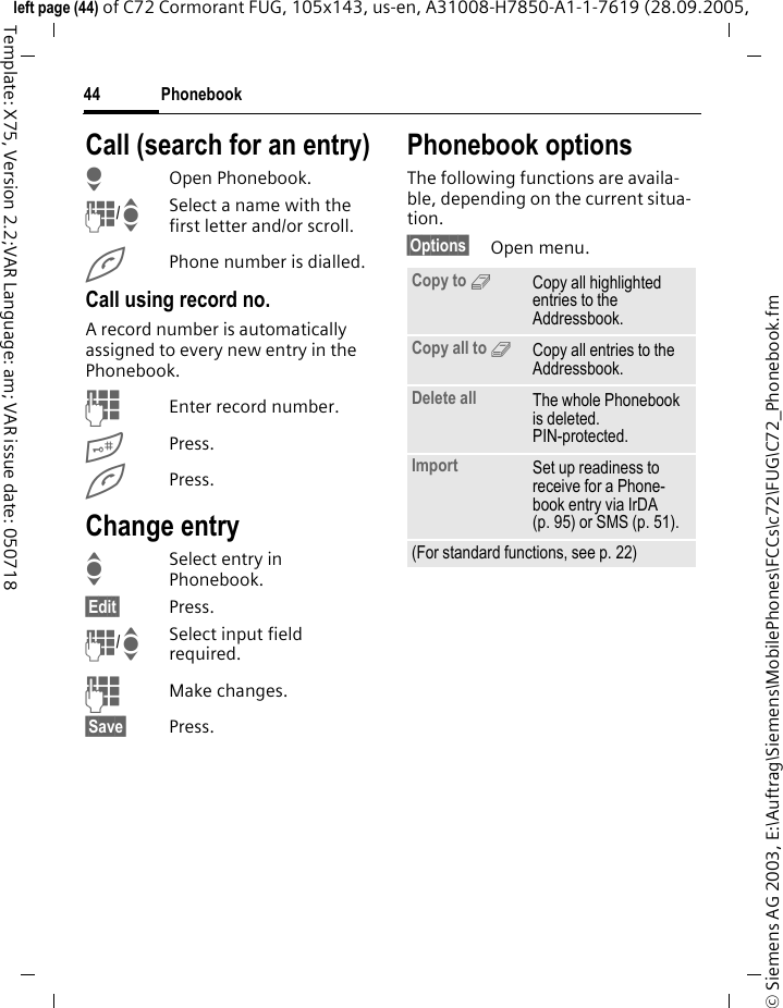 Phonebook44&copy; Siemens AG 2003, E:\Auftrag\Siemens\MobilePhones\FCCs\c72\FUG\C72_Phonebook.fmleft page (44) of C72 Cormorant FUG, 105x143, us-en, A31008-H7850-A1-1-7619 (28.09.2005, Template: X75, Version 2.2;VAR Language: am; VAR issue date: 050718Call (search for an entry)HOpen Phonebook.J/ISelect a name with the first letter and/or scroll.APhone number is dialled.Call using record no.A record number is automatically assigned to every new entry in the Phonebook.JEnter record number.#Press.APress.Change entryISelect entry in Phonebook.&sect;Edit&sect; Press.J/ISelect input field required.JMake changes.&sect;Save&sect; Press.Phonebook optionsThe following functions are availa-ble, depending on the current situa-tion. &sect;Options&sect; Open menu.Copy to 9Copy all highlighted entries to the Addressbook.Copy all to 9Copy all entries to the Addressbook.Delete all The whole Phonebook is deleted. PIN-protected.Import Set up readiness to receive for a Phone-book entry via IrDA (p. 95) or SMS (p. 51).(For standard functions, see p. 22)