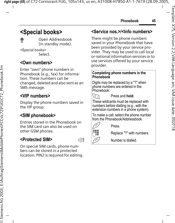 45Phonebookright page (45) of C72 Cormorant FUG, 105x143, us-en, A31008-H7850-A1-1-7619 (28.09.2005, &copy; Siemens AG 2003, E:\Auftrag\Siemens\MobilePhones\FCCs\c72\FUG\C72_Phonebook.fmTemplate: X75, Version 2.2;VAR Language: am; VAR issue date: 050718<Special books>HOpen Addressbook (in standby mode).<Special books>Select.<Own numbers>Enter "own" phone numbers in Phonebook (e.g., fax) for informa-tion. These numbers can be changed, deleted and also sent as an SMS message.<VIP numbers>Display the phone numbers saved in the VIP group.<SIM phonebook> Entries stored in the Phonebook on the SIM card can also be used on other GSM phones.<Protected SIM>  bOn special SIM cards, phone num-bers can be stored in a protected location. PIN2 is required for editing. <Service nos.>/<Info numbers>There might be phone numbers saved in your Phonebook that have been provided by your service pro-vider. They may be used to call local or national information services or to use services offered by your service provider.Completing phone numbers in the PhonebookDigits may be replaced by a "?" when phone numbers are entered in the Phonebook:*Press and hold.These wildcards must be replaced with numbers before dialling (e.g., with the extension numbers in a phone system). To make a call, select the phone number from the Phonebook/Addressbook.APress.JReplace "?" with numbers.ANumber is dialled.