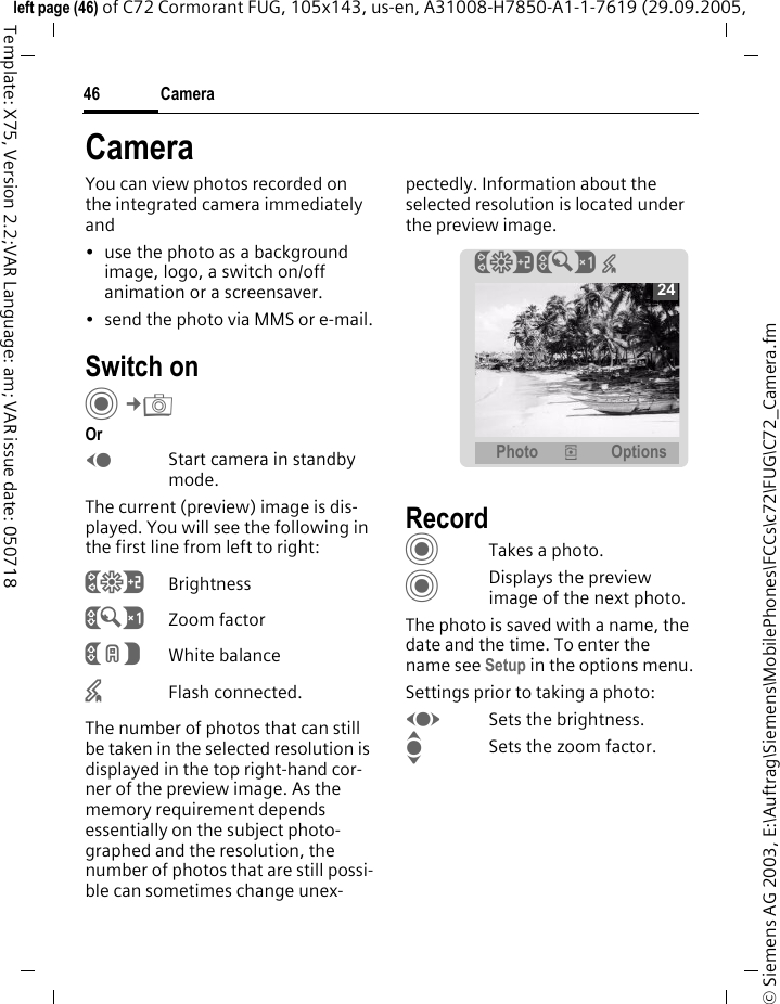 Camera46&copy; Siemens AG 2003, E:\Auftrag\Siemens\MobilePhones\FCCs\c72\FUG\C72_Camera.fmleft page (46) of C72 Cormorant FUG, 105x143, us-en, A31008-H7850-A1-1-7619 (29.09.2005, Template: X75, Version 2.2;VAR Language: am; VAR issue date: 050718CameraYou can view photos recorded on the integrated camera immediately and &bull; use the photo as a background image, logo, a switch on/off animation or a screensaver.&bull; send the photo via MMS or e-mail.Switch onC&cent;R OrDStart camera in standby mode.The current (preview) image is dis-played. You will see the following in the first line from left to right:&Ugrave;Brightness&Uacute;Zoom factor&Ucirc;White balance&times;Flash connected.The number of photos that can still be taken in the selected resolution is displayed in the top right-hand cor-ner of the preview image. As the memory requirement depends essentially on the subject photo-graphed and the resolution, the number of photos that are still possi-ble can sometimes change unex-pectedly. Information about the selected resolution is located under the preview image.RecordCTakes a photo.CDisplays the preview image of the next photo.The photo is saved with a name, the date and the time. To enter the name see Setup in the options menu.Settings prior to taking a photo:FSets the brightness.ISets the zoom factor.&Ugrave;&Uacute; &times; Photo &icirc; Options24