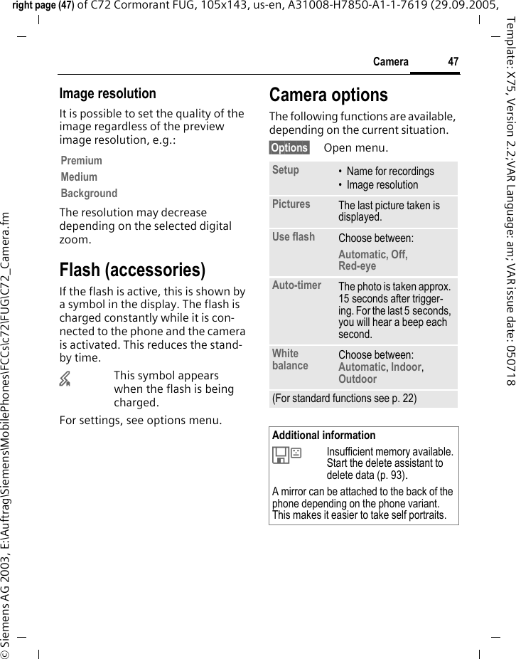 47Cameraright page (47) of C72 Cormorant FUG, 105x143, us-en, A31008-H7850-A1-1-7619 (29.09.2005, &copy; Siemens AG 2003, E:\Auftrag\Siemens\MobilePhones\FCCs\c72\FUG\C72_Camera.fmTemplate: X75, Version 2.2;VAR Language: am; VAR issue date: 050718Image resolutionIt is possible to set the quality of the image regardless of the preview image resolution, e.g.: The resolution may decrease depending on the selected digital zoom.Flash (accessories)If the flash is active, this is shown by a symbol in the display. The flash is charged constantly while it is con-nected to the phone and the camera is activated. This reduces the stand-by time.&times;This symbol appears when the flash is being charged.For settings, see options menu.Camera optionsThe following functions are available, depending on the current situation.&sect;Options&sect; Open menu.PremiumMediumBackgroundSetup &bull; Name for recordings&bull; Image resolutionPictures The last picture taken is displayed.Use flash Choose between: Automatic, Off, Red-eye Auto-timer The photo is taken approx. 15 seconds after trigger-ing. For the last 5 seconds, you will hear a beep each second.White balance Choose between: Automatic, Indoor, Outdoor (For standard functions see p. 22)Additional information&Ecirc;Insufficient memory available. Start the delete assistant to delete data (p. 93).A mirror can be attached to the back of the phone depending on the phone variant. This makes it easier to take self portraits.