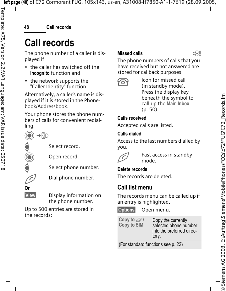 Call records48&copy; Siemens AG 2003, E:\Auftrag\Siemens\MobilePhones\FCCs\c72\FUG\C72_Records.fmleft page (48) of C72 Cormorant FUG, 105x143, us-en, A31008-H7850-A1-1-7619 (28.09.2005, Template: X75, Version 2.2;VAR Language: am; VAR issue date: 050718Call recordsThe phone number of a caller is dis-played if&bull; the caller has switched off the Incognito function and&bull; the network supports the "Caller Identity" function.Alternatively, a caller&rsquo;s name is dis-played if it is stored in the Phone-book/Addressbook.Your phone stores the phone num-bers of calls for convenient redial-ling. C&cent;P ISelect record.COpen record.ISelect phone number.ADial phone number.Or&sect;View&sect; Display information on the phone number.Up to 500 entries are stored in the records:Missed calls bThe phone numbers of calls that you have received but not answered are stored for callback purposes.&Acirc;Icon for missed call (in standby mode). Press the display key beneath the symbol to call up the Main Inbox (p. 50). Calls receivedAccepted calls are listed. Calls dialedAccess to the last numbers dialled by you.AFast access in standby mode.Delete recordsThe records are deleted. Call list menuThe records menu can be called up if an entry is highlighted.&sect;Options&sect; Open menu.Copy to 9 / Copy to SIM Copy the currently selected phone number into the preferred direc-tory.(For standard functions see p. 22)