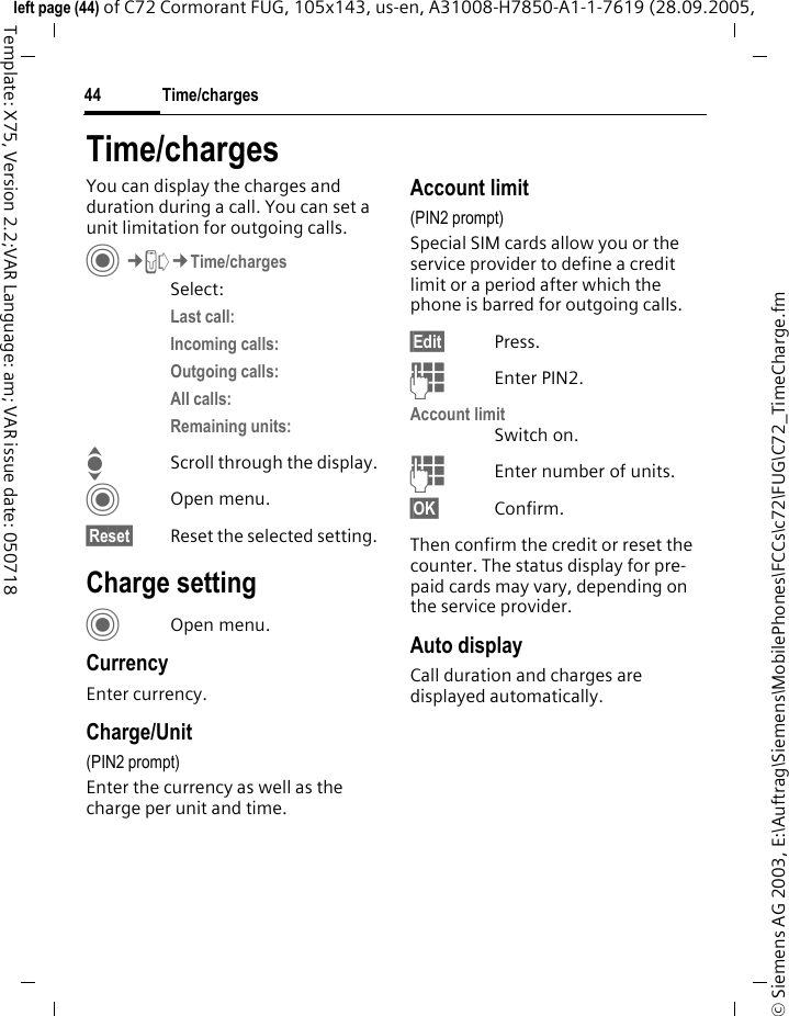Time/charges44&copy; Siemens AG 2003, E:\Auftrag\Siemens\MobilePhones\FCCs\c72\FUG\C72_TimeCharge.fmleft page (44) of C72 Cormorant FUG, 105x143, us-en, A31008-H7850-A1-1-7619 (28.09.2005, Template: X75, Version 2.2;VAR Language: am; VAR issue date: 050718Time/chargesYou can display the charges and duration during a call. You can set a unit limitation for outgoing calls. C&cent;P&cent;Time/chargesSelect:Last call: Incoming calls: Outgoing calls: All calls: Remaining units: IScroll through the display.COpen menu.&sect;Reset&sect; Reset the selected setting.Charge settingCOpen menu.CurrencyEnter currency.Charge/Unit (PIN2 prompt)Enter the currency as well as the charge per unit and time.Account limit (PIN2 prompt)Special SIM cards allow you or the service provider to define a credit limit or a period after which the phone is barred for outgoing calls.&sect;Edit&sect; Press.JEnter PIN2.Account limitSwitch on.JEnter number of units.&sect;OK&sect; Confirm.Then confirm the credit or reset the counter. The status display for pre-paid cards may vary, depending on the service provider.Auto displayCall duration and charges are displayed automatically.