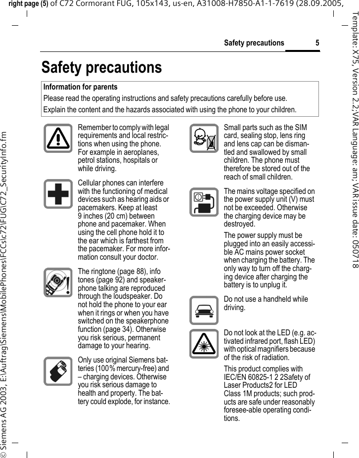 5Safety precautionsright page (5) of C72 Cormorant FUG, 105x143, us-en, A31008-H7850-A1-1-7619 (28.09.2005, &copy; Siemens AG 2003, E:\Auftrag\Siemens\MobilePhones\FCCs\c72\FUG\C72_SecurityInfo.fmTemplate: X75, Version 2.2;VAR Language: am; VAR issue date: 050718Safety precautionsInformation for parentsPlease read the operating instructions and safety precautions carefully before use.Explain the content and the hazards associated with using the phone to your children.Remember to comply with legal requirements and local restric-tions when using the phone. For example in aeroplanes, petrol stations, hospitals or while driving.Cellular phones can interfere with the functioning of medical devices such as hearing aids or pacemakers. Keep at least 9 inches (20 cm) between phone and pacemaker. When using the cell phone hold it to the ear which is farthest from the pacemaker. For more infor-mation consult your doctor.The ringtone (page 88), info tones (page 92) and speaker-phone talking are reproduced through the loudspeaker. Do not hold the phone to your ear when it rings or when you have switched on the speakerphone function (page 34). Otherwise you risk serious, permanent damage to your hearing.Only use original Siemens bat-teries (100% mercury-free) and &ndash; charging devices. Otherwise you risk serious damage to health and property. The bat-tery could explode, for instance.Small parts such as the SIM card, sealing stop, lens ring and lens cap can be disman-tled and swallowed by small children. The phone must therefore be stored out of the reach of small children.The mains voltage specified on the power supply unit (V) must not be exceeded. Otherwise the charging device may be destroyed.The power supply must be plugged into an easily accessi-ble AC mains power socket when charging the battery. The only way to turn off the charg-ing device after charging the battery is to unplug it. Do not use a handheld while driving.Do not look at the LED (e.g. ac-tivated infrared port, flash LED) with optical magnifiers because of the risk of radiation.This product complies with IEC/EN 60825-1 2 2Safety of Laser Products2 for LED Class 1M products; such prod-ucts are safe under reasonably foresee-able operating condi-tions.