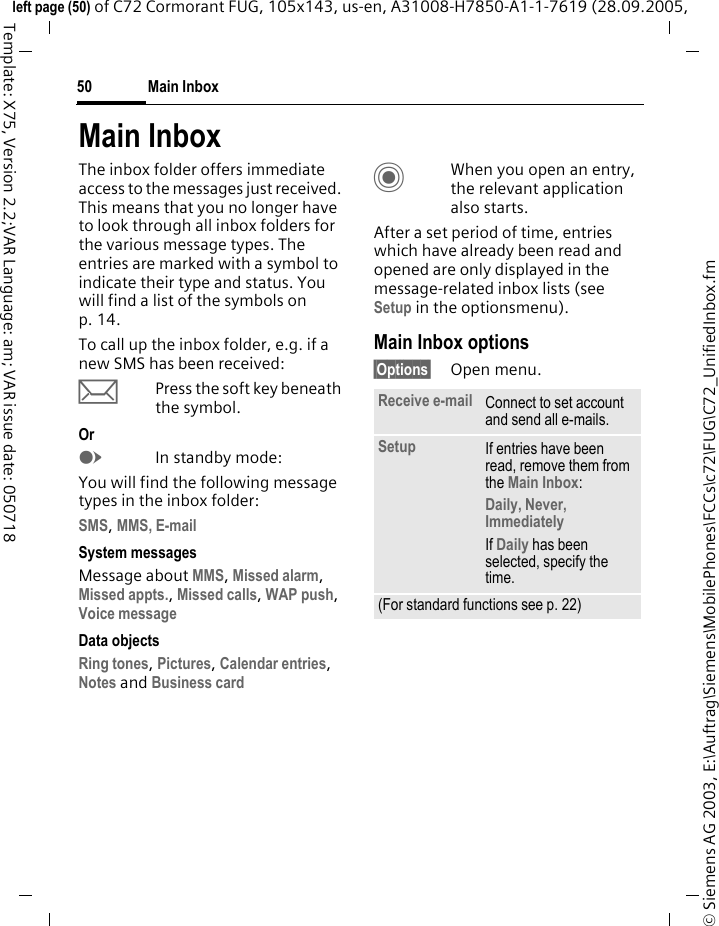 Main Inbox50&copy; Siemens AG 2003, E:\Auftrag\Siemens\MobilePhones\FCCs\c72\FUG\C72_UnifiedInbox.fmleft page (50) of C72 Cormorant FUG, 105x143, us-en, A31008-H7850-A1-1-7619 (28.09.2005, Template: X75, Version 2.2;VAR Language: am; VAR issue date: 050718Main InboxThe inbox folder offers immediate access to the messages just received. This means that you no longer have to look through all inbox folders for the various message types. The entries are marked with a symbol to indicate their type and status. You will find a list of the symbols on p. 14.To call up the inbox folder, e.g. if a new SMS has been received:&ccedil;Press the soft key beneath the symbol.OrEIn standby mode:You will find the following message types in the inbox folder:SMS, MMS, E-mail  System messagesMessage about MMS, Missed alarm, Missed appts., Missed calls, WAP push, Voice message Data objectsRing tones, Pictures, Calendar entries, Notes and Business cardCWhen you open an entry, the relevant application also starts. After a set period of time, entries which have already been read and opened are only displayed in the message-related inbox lists (see Setup in the optionsmenu).Main Inbox options&sect;Options&sect; Open menu.Receive e-mail Connect to set account and send all e-mails.Setup If entries have been read, remove them from the Main Inbox:Daily, Never, ImmediatelyIf Daily has been selected, specify the time.(For standard functions see p. 22)