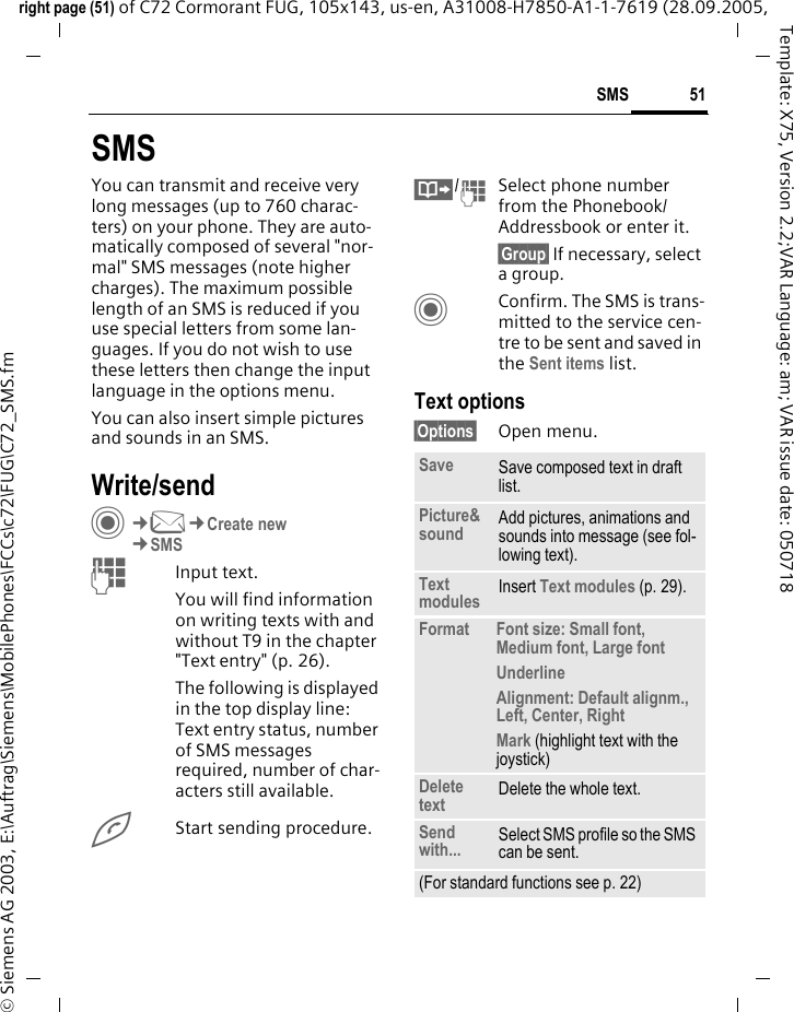 51SMSright page (51) of C72 Cormorant FUG, 105x143, us-en, A31008-H7850-A1-1-7619 (28.09.2005, &copy; Siemens AG 2003, E:\Auftrag\Siemens\MobilePhones\FCCs\c72\FUG\C72_SMS.fmTemplate: X75, Version 2.2;VAR Language: am; VAR issue date: 050718SMSYou can transmit and receive very long messages (up to 760 charac-ters) on your phone. They are auto-matically composed of several "nor-mal" SMS messages (note higher charges). The maximum possible length of an SMS is reduced if you use special letters from some lan-guages. If you do not wish to use these letters then change the input language in the options menu.You can also insert simple pictures and sounds in an SMS.Write/sendC&cent;M&cent;Create new&cent;SMSJInput text. You will find information on writing texts with and without T9 in the chapter "Text entry" (p. 26). The following is displayed in the top display line: Text entry status, number of SMS messages required, number of char-acters still available.AStart sending procedure.&Iuml;/JSelect phone number from the Phonebook/Addressbook or enter it.&sect;Group&sect; If necessary, select a group.CConfirm. The SMS is trans-mitted to the service cen-tre to be sent and saved in the Sent items list.Text options&sect;Options&sect; Open menu..Save Save composed text in draft list.Picture&amp;sound Add pictures, animations and sounds into message (see fol-lowing text).Text modules Insert Text modules (p. 29). Format Font size: Small font, Medium font, Large fontUnderlineAlignment: Default alignm., Left, Center, RightMark (highlight text with the joystick)Delete text Delete the whole text.Send with... Select SMS profile so the SMS can be sent.(For standard functions see p. 22)