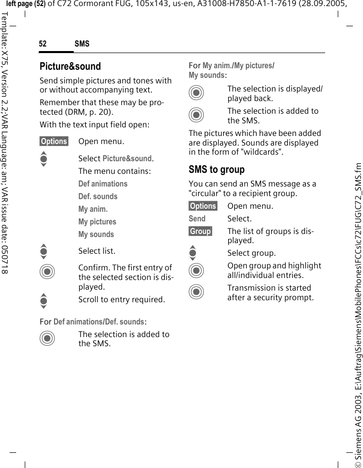 SMS52&copy; Siemens AG 2003, E:\Auftrag\Siemens\MobilePhones\FCCs\c72\FUG\C72_SMS.fmleft page (52) of C72 Cormorant FUG, 105x143, us-en, A31008-H7850-A1-1-7619 (28.09.2005, Template: X75, Version 2.2;VAR Language: am; VAR issue date: 050718Picture&amp;soundSend simple pictures and tones with or without accompanying text. Remember that these may be pro-tected (DRM, p. 20).With the text input field open:&sect;Options&sect; Open menu.ISelect Picture&amp;sound. The menu contains:Def animations Def. sounds My anim. My pictures My sounds ISelect list.CConfirm. The first entry of the selected section is dis-played.IScroll to entry required.For Def animations/Def. sounds:CThe selection is added to the SMS.For My anim./My pictures/My sounds:CThe selection is displayed/played back.CThe selection is added to the SMS.The pictures which have been added are displayed. Sounds are displayed in the form of "wildcards".SMS to groupYou can send an SMS message as a "circular" to a recipient group.&sect;Options&sect; Open menu.Send Select.&sect;Group&sect; The list of groups is dis-played.ISelect group.COpen group and highlight all/individual entries.CTransmission is started after a security prompt.