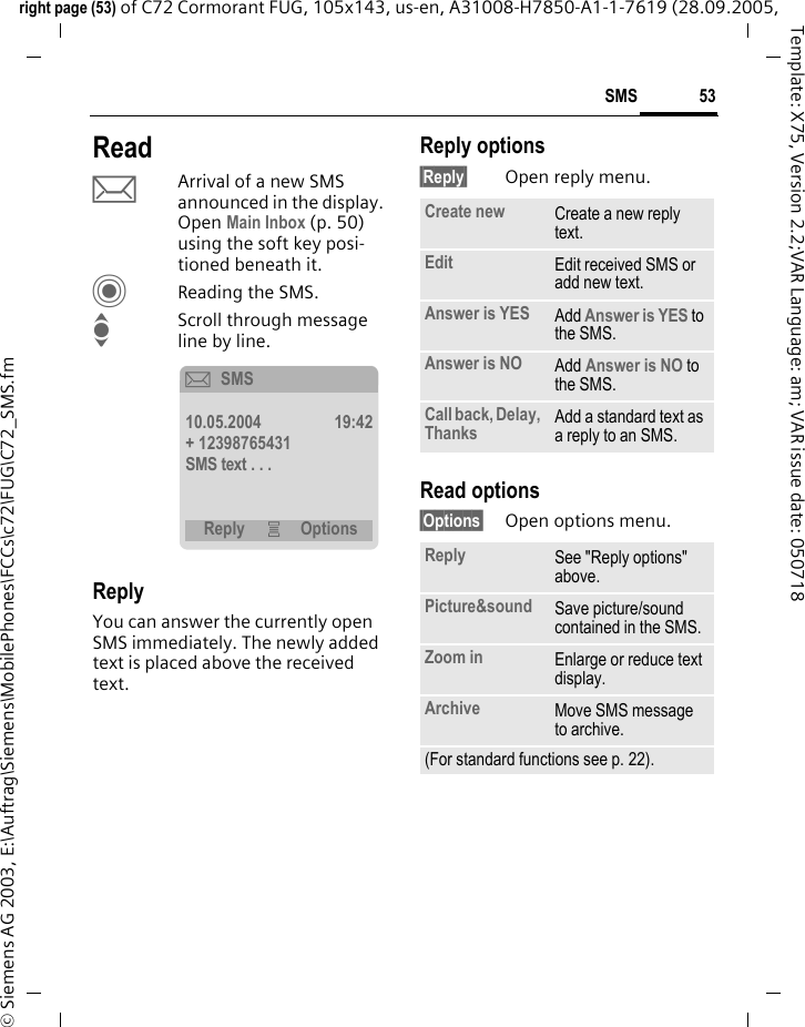 53SMSright page (53) of C72 Cormorant FUG, 105x143, us-en, A31008-H7850-A1-1-7619 (28.09.2005, &copy; Siemens AG 2003, E:\Auftrag\Siemens\MobilePhones\FCCs\c72\FUG\C72_SMS.fmTemplate: X75, Version 2.2;VAR Language: am; VAR issue date: 050718ReadpArrival of a new SMS announced in the display. Open Main Inbox (p. 50) using the soft key posi-tioned beneath it.CReading the SMS.IScroll through message line by line.ReplyYou can answer the currently open SMS immediately. The newly added text is placed above the received text.Reply options&sect;Reply&sect; Open reply menu.Read options&sect;Options&sect; Open options menu.&ccedil;SMS10.05.2004 19:42+ 12398765431SMS text . . .Reply &iacute; OptionsCreate new Create a new reply text.Edit Edit received SMS or add new text.Answer is YES Add Answer is YES to the SMS.Answer is NO Add Answer is NO to the SMS.Call back, Delay, Thanks Add a standard text as a reply to an SMS.Reply See "Reply options" above.Picture&amp;sound Save picture/sound contained in the SMS.Zoom in Enlarge or reduce text display.Archive Move SMS message to archive.(For standard functions see p. 22).