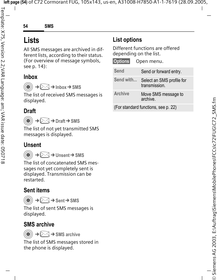 SMS54&copy; Siemens AG 2003, E:\Auftrag\Siemens\MobilePhones\FCCs\c72\FUG\C72_SMS.fmleft page (54) of C72 Cormorant FUG, 105x143, us-en, A31008-H7850-A1-1-7619 (28.09.2005, Template: X75, Version 2.2;VAR Language: am; VAR issue date: 050718ListsAll SMS messages are archived in dif-ferent lists, according to their status. (For overview of message symbols, see p. 14):InboxC&cent;M&cent;Inbox&cent;SMSThe list of received SMS messages is displayed.DraftC&cent;M&cent;Draft&cent;SMSThe list of not yet transmitted SMS messages is displayed.UnsentC&cent;M&cent;Unsent&cent;SMSThe list of concatenated SMS mes-sages not yet completely sent is displayed. Transmission can be restarted.Sent itemsC&cent;M&cent;Sent&cent;SMSThe list of sent SMS messages is displayed.SMS archiveC&cent;M&cent;SMS archiveThe list of SMS messages stored in the phone is displayed. List optionsDifferent functions are offered depending on the list.&sect;Options&sect; Open menu.Send Send or forward entry.Send with... Select an SMS profile for transmission.Archive Move SMS message to archive.(For standard functions, see p. 22)