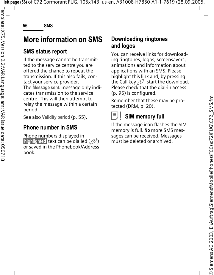 SMS56&copy; Siemens AG 2003, E:\Auftrag\Siemens\MobilePhones\FCCs\c72\FUG\C72_SMS.fmleft page (56) of C72 Cormorant FUG, 105x143, us-en, A31008-H7850-A1-1-7619 (28.09.2005, Template: X75, Version 2.2;VAR Language: am; VAR issue date: 050718More information on SMSSMS status reportIf the message cannot be transmit-ted to the service centre you are offered the chance to repeat the transmission. If this also fails, con-tact your service provider. The Message sent. message only indi-cates transmission to the service centre. This will then attempt to relay the message within a certain period.See also Validity period (p. 55).Phone number in SMSPhone numbers displayed in &sect;highlighted&sect; text can be dialled (A) or saved in the Phonebook/Address-book.Downloading ringtones and logosYou can receive links for download-ing ringtones, logos, screensavers, animations and information about applications with an SMS. Please highlight this link and, by pressing the Call key A, start the download. Please check that the dial-in access (p. 95) is configured.Remember that these may be pro-tected (DRM, p. 20).&atilde;SIM memory fullIf the message icon flashes the SIM memory is full. No more SMS mes-sages can be received. Messages must be deleted or archived.