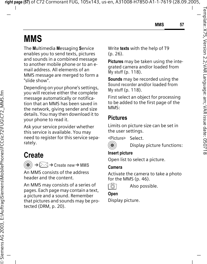 57MMSright page (57) of C72 Cormorant FUG, 105x143, us-en, A31008-H7850-A1-1-7619 (28.09.2005, &copy; Siemens AG 2003, E:\Auftrag\Siemens\MobilePhones\FCCs\c72\FUG\C72_MMS.fmTemplate: X75, Version 2.2;VAR Language: am; VAR issue date: 050718MMSThe Multimedia Messaging Service enables you to send texts, pictures and sounds in a combined message to another mobile phone or to an e-mail address. All elements of an MMS message are merged to form a "slide show".Depending on your phone's settings, you will receive either the complete message automatically or notifica-tion that an MMS has been saved in the network, giving sender and size details. You may then download it to your phone to read it. Ask your service provider whether this service is available. You may need to register for this service sepa-rately.CreateC&cent;M&cent;Create new&cent;MMSAn MMS consists of the address header and the content. An MMS may consists of a series of pages. Each page may contain a text, a picture and a sound. Remember that pictures and sounds may be pro-tected (DRM, p. 20).Write texts with the help of T9 (p. 26).Pictures may be taken using the inte-grated camera and/or loaded from My stuff (p. 118).Sounds may be recorded using the Sound recorder and/or loaded from My stuff (p. 118). First select an object for processing to be added to the first page of the MMS:PicturesLimits on picture size can be set in the user settings.<Picture> Select.CDisplay picture functions:Insert picture Open list to select a picture.Camera Activate the camera to take a photo for the MMS (p. 46). RAlso possible.Open Display picture.
