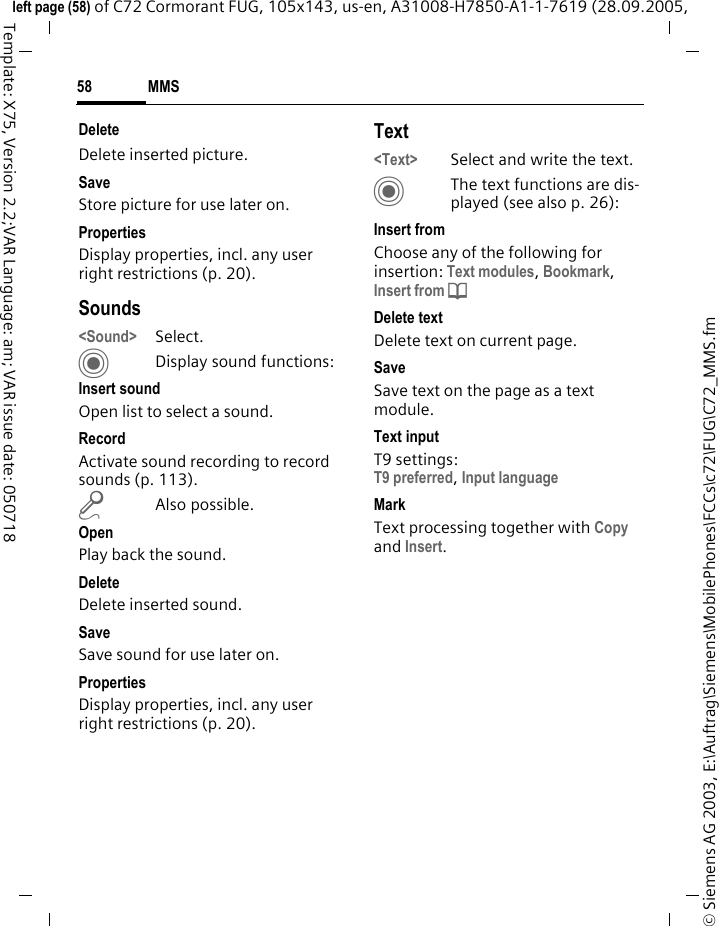 MMS58&copy; Siemens AG 2003, E:\Auftrag\Siemens\MobilePhones\FCCs\c72\FUG\C72_MMS.fmleft page (58) of C72 Cormorant FUG, 105x143, us-en, A31008-H7850-A1-1-7619 (28.09.2005, Template: X75, Version 2.2;VAR Language: am; VAR issue date: 050718Delete Delete inserted picture.SaveStore picture for use later on.Properties Display properties, incl. any user right restrictions (p. 20).Sounds<Sound> Select. CDisplay sound functions:Insert soundOpen list to select a sound.RecordActivate sound recording to record sounds (p. 113).mAlso possible.OpenPlay back the sound.DeleteDelete inserted sound.SaveSave sound for use later on.PropertiesDisplay properties, incl. any user right restrictions (p. 20).Text<Text> Select and write the text.CThe text functions are dis-played (see also p. 26):Insert fromChoose any of the following for insertion: Text modules, Bookmark, Insert from d Delete textDelete text on current page.SaveSave text on the page as a text module.Text inputT9 settings:T9 preferred, Input language MarkText processing together with Copy and Insert.