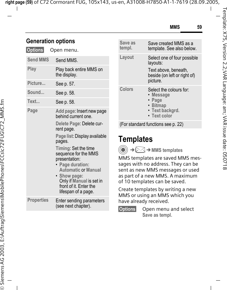 59MMSright page (59) of C72 Cormorant FUG, 105x143, us-en, A31008-H7850-A1-1-7619 (28.09.2005, &copy; Siemens AG 2003, E:\Auftrag\Siemens\MobilePhones\FCCs\c72\FUG\C72_MMS.fmTemplate: X75, Version 2.2;VAR Language: am; VAR issue date: 050718Generation options&sect;Options&sect; Open menu. TemplatesC&cent;M&cent;MMS templatesMMS templates are saved MMS mes-sages with no address. They can be sent as new MMS messages or used as part of a new MMS. A maximum of 10 templates can be saved.Create templates by writing a new MMS or using an MMS which you have already received. &sect;Options&sect; Open menu and select Save as templ.Send MMS Send MMS.Play Play back entire MMS on the display.Picture... See p. 57.Sound... See p. 58.Text... See p. 58.Page Add page: Insert new page behind current one.Delete Page: Delete cur-rent page.Page list: Display available pages.Timing: Set the time sequence for the MMS presentation:&bull;Page duration:Automatic or Manual &bull;Show page:Only if Manual is set in front of it. Enter the lifespan of a page.Properties Enter sending parameters (see next chapter).Save as templ. Save created MMS as a template. See also below.Layout Select one of four possible layouts:Text above, beneath, beside (on left or right of) picture.Colors Select the colours for:&bull;Message &bull;Page &bull;Bitmap &bull;Text backgrd. &bull;Text color (For standard functions see p. 22)