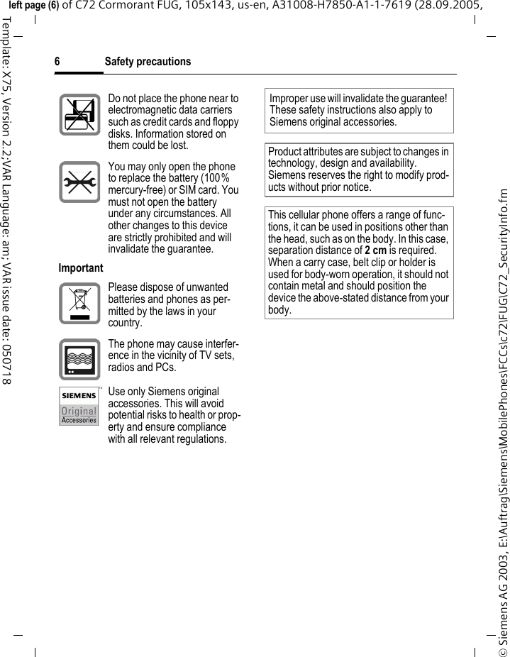 Safety precautions6&copy; Siemens AG 2003, E:\Auftrag\Siemens\MobilePhones\FCCs\c72\FUG\C72_SecurityInfo.fmleft page (6) of C72 Cormorant FUG, 105x143, us-en, A31008-H7850-A1-1-7619 (28.09.2005, Template: X75, Version 2.2;VAR Language: am; VAR issue date: 050718Do not place the phone near to electromagnetic data carriers such as credit cards and floppy disks. Information stored on them could be lost.You may only open the phone to replace the battery (100% mercury-free) or SIM card. You must not open the battery under any circumstances. All other changes to this device are strictly prohibited and will invalidate the guarantee.ImportantPlease dispose of unwanted batteries and phones as per-mitted by the laws in your country.The phone may cause interfer-ence in the vicinity of TV sets, radios and PCs.Use only Siemens original accessories. This will avoid potential risks to health or prop-erty and ensure compliance with all relevant regulations.Improper use will invalidate the guarantee! These safety instructions also apply to Siemens original accessories.Product attributes are subject to changes in technology, design and availability. Siemens reserves the right to modify prod-ucts without prior notice.This cellular phone offers a range of func-tions, it can be used in positions other than the head, such as on the body. In this case, separation distance of 2cm is required. When a carry case, belt clip or holder is used for body-worn operation, it should not contain metal and should position the device the above-stated distance from your body.