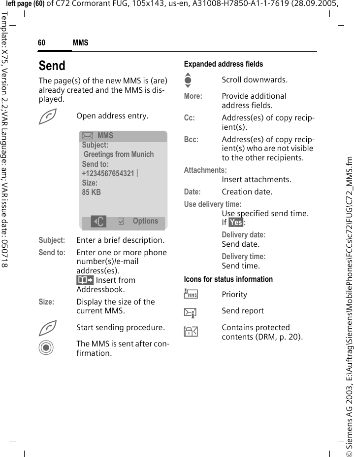 MMS60&copy; Siemens AG 2003, E:\Auftrag\Siemens\MobilePhones\FCCs\c72\FUG\C72_MMS.fmleft page (60) of C72 Cormorant FUG, 105x143, us-en, A31008-H7850-A1-1-7619 (28.09.2005, Template: X75, Version 2.2;VAR Language: am; VAR issue date: 050718SendThe page(s) of the new MMS is (are) already created and the MMS is dis-played.AOpen address entry.Subject: Enter a brief description.Send to: Enter one or more phone number(s)/e-mail address(es). &Iuml; Insert from Addressbook.Size: Display the size of the current MMS.AStart sending procedure. CThe MMS is sent after con-firmation.Expanded address fieldsIScroll downwards.More: Provide additional address fields.Cc: Address(es) of copy recip-ient(s).Bcc: Address(es) of copy recip-ient(s) who are not visible to the other recipients.Attachments:Insert attachments.Date: Creation date.Use delivery time:Use specified send time. If &sect;Yes&sect;:Delivery date: Send date.Delivery time:Send time.Icons for status information&THORN;Priority&szlig;Send report&aacute;Contains protected contents (DRM, p. 20). &ccedil;MMSSubject:Greetings from MunichSend to:+1234567654321 |Size:85 KB]&igrave; Options