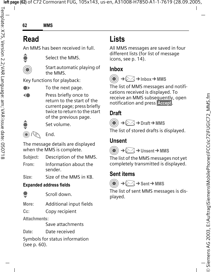 MMS62&copy; Siemens AG 2003, E:\Auftrag\Siemens\MobilePhones\FCCs\c72\FUG\C72_MMS.fmleft page (62) of C72 Cormorant FUG, 105x143, us-en, A31008-H7850-A1-1-7619 (28.09.2005, Template: X75, Version 2.2;VAR Language: am; VAR issue date: 050718ReadAn MMS has been received in full.ISelect the MMS.CStart automatic playing of the MMS.Key functions for playback:ETo the next page.DPress briefly once to return to the start of the current page; press briefly twice to return to the start of the previous page.ISet volume.C/BEnd.The message details are displayed when the MMS is complete.Subject: Description of the MMS.From: Information about the sender.Size: Size of the MMS in KB.Expanded address fieldsHScroll down.More: Additional input fieldsCc: Copy recipientAttachments:Save attachmentsDate: Date receivedSymbols for status information (see p. 60).ListsAll MMS messages are saved in four different lists (for list of message icons, see p. 14).InboxC&cent;M&cent;Inbox&cent;MMSThe list of MMS messages and notifi-cations received is displayed. To receive an MMS subsequently, open notification and press &sect;Accept&sect;. DraftC&cent;M&cent;Draft&cent;MMSThe list of stored drafts is displayed.UnsentC&cent;M&cent;Unsent&cent;MMSThe list of the MMS messages not yet completely transmitted is displayed.Sent itemsC&cent;M&cent;Sent&cent;MMSThe list of sent MMS messages is dis-played.