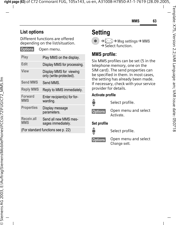 63MMSright page (63) of C72 Cormorant FUG, 105x143, us-en, A31008-H7850-A1-1-7619 (28.09.2005, &copy; Siemens AG 2003, E:\Auftrag\Siemens\MobilePhones\FCCs\c72\FUG\C72_MMS.fmTemplate: X75, Version 2.2;VAR Language: am; VAR issue date: 050718List optionsDifferent functions are offered depending on the list/situation.&sect;Options&sect; Open menu.SettingC&cent;M&cent;Msg settings&cent;MMS&cent;Select function.MMS profile:Six MMS profiles can be set (5 in the telephone memory, one on the SIM card). The send properties can be specified in them. In most cases, the setting has already been made. If necessary, check with your service provider for details.Activate profileISelect profile.&sect;Options&sect; Open menu and select Activate.Set profileISelect profile.&sect;Options&sect; Open menu and select Change sett.Play Play MMS on the display.Edit Display MMS for processing.View Display MMS for  viewing only (write-protected).Send MMS Send MMS.Reply MMS Reply to MMS immediately.Forward MMS Enter recipient(s) for for-warding.Properties Display message parameters.Receiv.all MMS Send all new MMS mes-sages immediately.(For standard functions see p. 22)