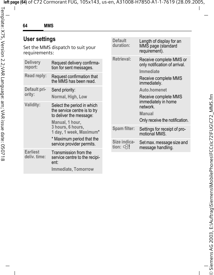 MMS64&copy; Siemens AG 2003, E:\Auftrag\Siemens\MobilePhones\FCCs\c72\FUG\C72_MMS.fmleft page (64) of C72 Cormorant FUG, 105x143, us-en, A31008-H7850-A1-1-7619 (28.09.2005, Template: X75, Version 2.2;VAR Language: am; VAR issue date: 050718User settingsSet the MMS dispatch to suit your requirements: Delivery report: Request delivery confirma-tion for sent messages.Read reply: Request confirmation that the MMS has been read.Default pri-ority: Send priority: Normal, High, Low Validity: Select the period in which the service centre is to try to deliver the message:Manual, 1 hour,3 hours, 6 hours, 1 day, 1 week, Maximum* * Maximum period that the service provider permits.Earliest deliv. time: Transmission from the service centre to the recipi-ent:Immediate, Tomorrow Default duration: Length of display for an MMS page (standard requirement).Retrieval: Receive complete MMS or only notification of arrival.Immediate Receive complete MMS immediately.Auto.homenet Receive complete MMS immediately in home network.Manual Only receive the notification.Spam filter: Settings for receipt of pro-motional MMS.Size indica-tion: = Set max. message size and message handling.