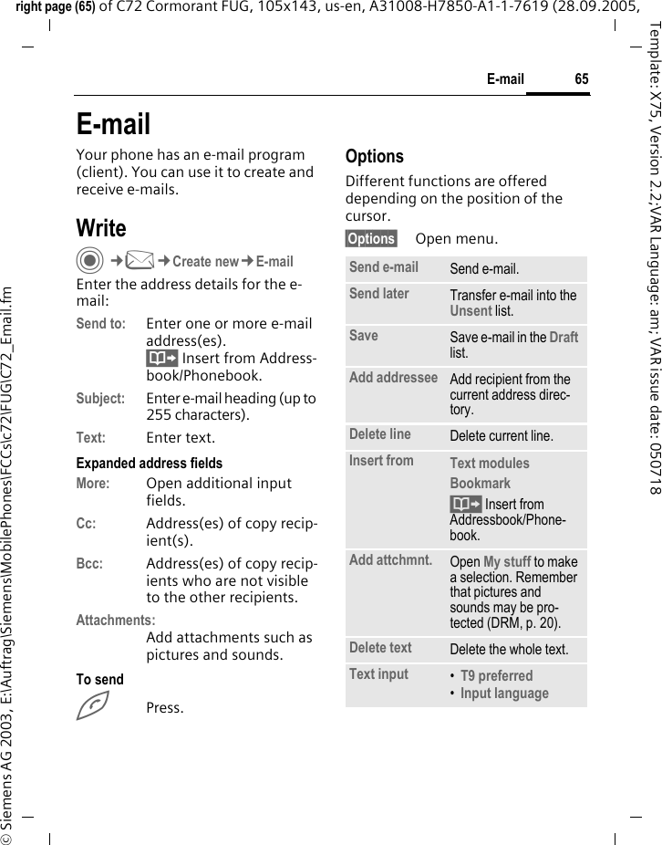 65E-mailright page (65) of C72 Cormorant FUG, 105x143, us-en, A31008-H7850-A1-1-7619 (28.09.2005, &copy; Siemens AG 2003, E:\Auftrag\Siemens\MobilePhones\FCCs\c72\FUG\C72_Email.fmTemplate: X75, Version 2.2;VAR Language: am; VAR issue date: 050718E-mailYour phone has an e-mail program (client). You can use it to create and receive e-mails.WriteC&cent;M&cent;Create new&cent;E-mailEnter the address details for the e-mail:Send to: Enter one or more e-mail address(es). &Iuml; Insert from Address-book/Phonebook.Subject: Enter e-mail heading (up to 255 characters).Text: Enter text. Expanded address fieldsMore: Open additional input fields. Cc: Address(es) of copy recip-ient(s).Bcc: Address(es) of copy recip-ients who are not visible to the other recipients.Attachments:Add attachments such as pictures and sounds.To sendAPress.OptionsDifferent functions are offered depending on the position of the cursor.&sect;Options&sect; Open menu.Send e-mail Send e-mail.Send later Transfer e-mail into the Unsent list.Save Save e-mail in the Draft list.Add addressee Add recipient from the current address direc-tory.Delete line Delete current line.Insert from Text modules Bookmark &Iuml; Insert from Addressbook/Phone-book.Add attchmnt. Open My stuff to make a selection. Remember that pictures and sounds may be pro-tected (DRM, p. 20).Delete text Delete the whole text.Text input &bull;T9 preferred &bull;Input language 