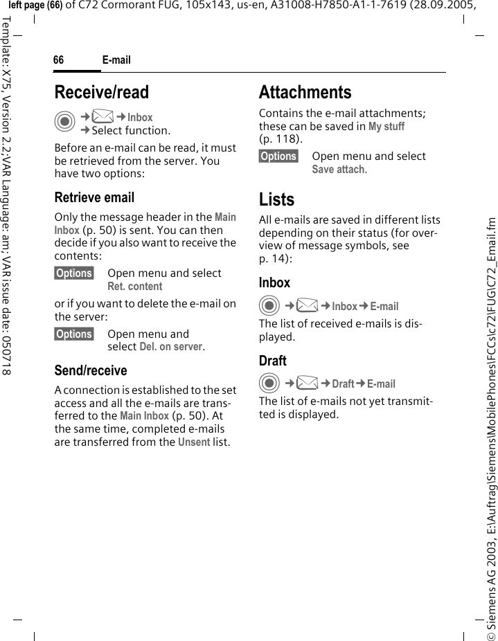 E-mail66&copy; Siemens AG 2003, E:\Auftrag\Siemens\MobilePhones\FCCs\c72\FUG\C72_Email.fmleft page (66) of C72 Cormorant FUG, 105x143, us-en, A31008-H7850-A1-1-7619 (28.09.2005, Template: X75, Version 2.2;VAR Language: am; VAR issue date: 050718Receive/readC&cent;M&cent;Inbox&cent;Select function.Before an e-mail can be read, it must be retrieved from the server. You have two options:Retrieve emailOnly the message header in the Main Inbox (p. 50) is sent. You can then decide if you also want to receive the contents:&sect;Options&sect; Open menu and select Ret. contentor if you want to delete the e-mail on the server:&sect;Options&sect; Open menu and select Del. on server.Send/receiveA connection is established to the set access and all the e-mails are trans-ferred to the Main Inbox (p. 50). At the same time, completed e-mails are transferred from the Unsent list. AttachmentsContains the e-mail attachments; these can be saved in My stuff (p. 118).&sect;Options&sect; Open menu and select Save attach.ListsAll e-mails are saved in different lists depending on their status (for over-view of message symbols, see p. 14):InboxC&cent;M&cent;Inbox&cent;E-mailThe list of received e-mails is dis-played. DraftC&cent;M&cent;Draft&cent;E-mailThe list of e-mails not yet transmit-ted is displayed.