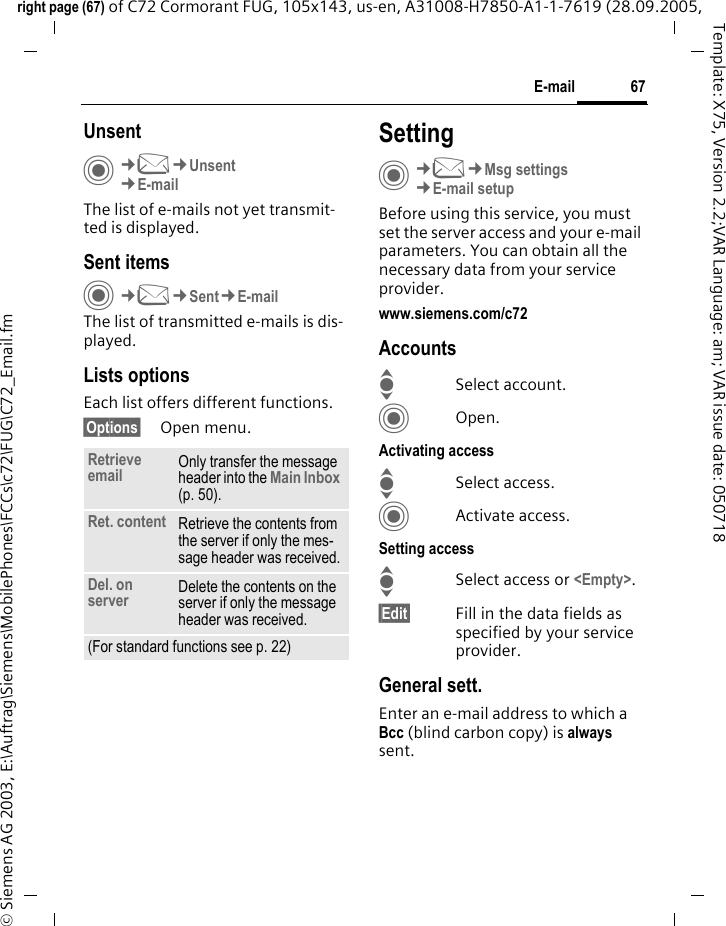 67E-mailright page (67) of C72 Cormorant FUG, 105x143, us-en, A31008-H7850-A1-1-7619 (28.09.2005, &copy; Siemens AG 2003, E:\Auftrag\Siemens\MobilePhones\FCCs\c72\FUG\C72_Email.fmTemplate: X75, Version 2.2;VAR Language: am; VAR issue date: 050718UnsentC&cent;M&cent;Unsent&cent;E-mailThe list of e-mails not yet transmit-ted is displayed. Sent itemsC&cent;M&cent;Sent&cent;E-mailThe list of transmitted e-mails is dis-played.Lists optionsEach list offers different functions.&sect;Options&sect; Open menu.SettingC&cent;M&cent;Msg settings&cent;E-mail setupBefore using this service, you must set the server access and your e-mail parameters. You can obtain all the necessary data from your service provider.www.siemens.com/c72AccountsISelect account.COpen.Activating accessISelect access.CActivate access.Setting accessISelect access or <Empty>.&sect;Edit&sect; Fill in the data fields as specified by your service provider.General sett.Enter an e-mail address to which a Bcc (blind carbon copy) is always sent.Retrieve email Only transfer the message header into the Main Inbox (p. 50).Ret. content Retrieve the contents from the server if only the mes-sage header was received.Del. on server Delete the contents on the server if only the message header was received.(For standard functions see p. 22)