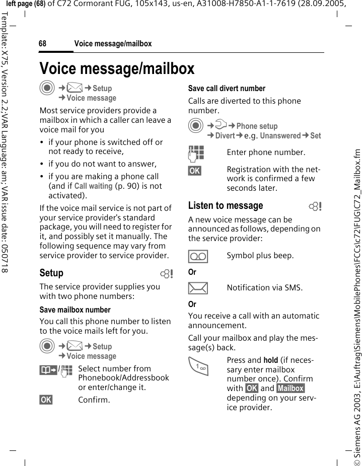 Voice message/mailbox68&copy; Siemens AG 2003, E:\Auftrag\Siemens\MobilePhones\FCCs\c72\FUG\C72_Mailbox.fmleft page (68) of C72 Cormorant FUG, 105x143, us-en, A31008-H7850-A1-1-7619 (28.09.2005, Template: X75, Version 2.2;VAR Language: am; VAR issue date: 050718Voice message/mailboxC&cent;M&cent;Setup &cent;Voice messageMost service providers provide a mailbox in which a caller can leave a voice mail for you&bull; if your phone is switched off or not ready to receive,&bull; if you do not want to answer,&bull; if you are making a phone call (and if Call waiting (p. 90) is not activated).If the voice mail service is not part of your service provider's standard package, you will need to register for it, and possibly set it manually. The following sequence may vary from service provider to service provider.Setup bThe service provider supplies you with two phone numbers:Save mailbox numberYou call this phone number to listen to the voice mails left for you. C&cent;M&cent;Setup&cent;Voice message&Iuml;/JSelect number from Phonebook/Addressbook or enter/change it. &sect;OK&sect; Confirm.Save call divert numberCalls are diverted to this phone number. C&cent;T&cent;Phone setup&cent;Divert&cent;e.g. Unanswered&cent;SetJEnter phone number.&sect;OK&sect; Registration with the net-work is confirmed a few seconds later.Listen to message bA new voice message can be announced as follows, depending on the service provider:&Agrave;Symbol plus beep.Or&ccedil;Notification via SMS.OrYou receive a call with an automatic announcement.Call your mailbox and play the mes-sage(s) back.1Press and hold (if neces-sary enter mailbox number once). Confirm with &sect;OK&sect; and &sect;Mailbox&sect; depending on your serv-ice provider.