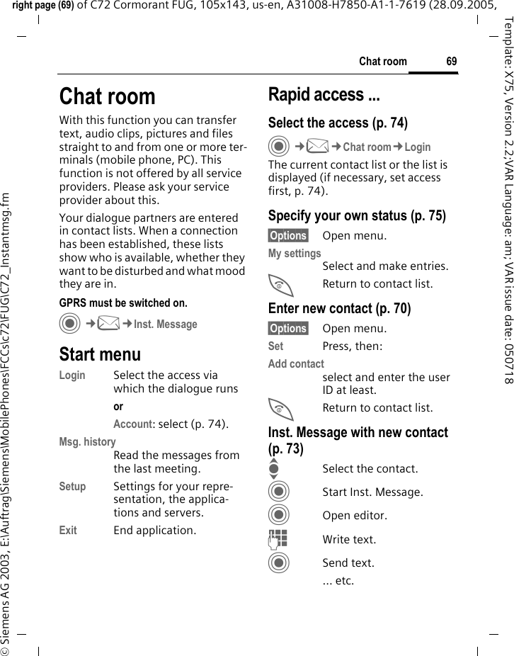 69Chat roomright page (69) of C72 Cormorant FUG, 105x143, us-en, A31008-H7850-A1-1-7619 (28.09.2005, &copy; Siemens AG 2003, E:\Auftrag\Siemens\MobilePhones\FCCs\c72\FUG\C72_Instantmsg.fmTemplate: X75, Version 2.2;VAR Language: am; VAR issue date: 050718Chat roomWith this function you can transfer  text, audio clips, pictures and files straight to and from one or more ter-minals (mobile phone, PC). This function is not offered by all service providers. Please ask your service provider about this.Your dialogue partners are entered in contact lists. When a connection has been established, these lists show who is available, whether they want to be disturbed and what mood they are in.  GPRS must be switched on.C&cent;M&cent;Inst. MessageStart menuLogin Select the access via which the dialogue runsor Account: select (p. 74).Msg. historyRead the messages from the last meeting.Setup Settings for your repre-sentation, the applica-tions and servers.Exit End application.Rapid access ...Select the access (p. 74)C&cent;M&cent;Chat room&cent;LoginThe current contact list or the list is displayed (if necessary, set access first, p. 74).Specify your own status (p. 75)&sect;Options&sect; Open menu.My settingsSelect and make entries. BReturn to contact list.Enter new contact (p. 70)&sect;Options&sect; Open menu.Set Press, then:Add contactselect and enter the user ID at least.BReturn to contact list.Inst. Message with new contact (p. 73)ISelect the contact.CStart Inst. Message.COpen editor.JWrite text. CSend text.... etc. 