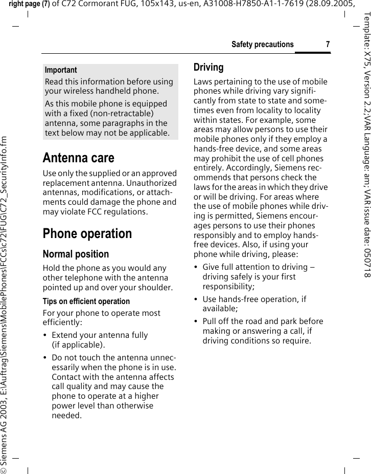7Safety precautionsright page (7) of C72 Cormorant FUG, 105x143, us-en, A31008-H7850-A1-1-7619 (28.09.2005, &copy; Siemens AG 2003, E:\Auftrag\Siemens\MobilePhones\FCCs\c72\FUG\C72_SecurityInfo.fmTemplate: X75, Version 2.2;VAR Language: am; VAR issue date: 050718Antenna careUse only the supplied or an approved replacement antenna. Unauthorized antennas, modifications, or attach-ments could damage the phone and may violate FCC regulations.Phone operationNormal positionHold the phone as you would any other telephone with the antenna pointed up and over your shoulder.Tips on efficient operationFor your phone to operate most efficiently:&bull; Extend your antenna fully (if applicable).&bull; Do not touch the antenna unnec-essarily when the phone is in use. Contact with the antenna affects call quality and may cause the phone to operate at a higher power level than otherwise needed.DrivingLaws pertaining to the use of mobile phones while driving vary signifi-cantly from state to state and some-times even from locality to locality within states. For example, some areas may allow persons to use their mobile phones only if they employ a hands-free device, and some areas may prohibit the use of cell phones entirely. Accordingly, Siemens rec-ommends that persons check the laws for the areas in which they drive or will be driving. For areas where the use of mobile phones while driv-ing is permitted, Siemens encour-ages persons to use their phones responsibly and to employ hands-free devices. Also, if using your phone while driving, please:&bull; Give full attention to driving &ndash; driving safely is your first responsibility;&bull; Use hands-free operation, if available;&bull; Pull off the road and park before making or answering a call, if driving conditions so require.ImportantRead this information before using your wireless handheld phone.As this mobile phone is equipped with a fixed (non-retractable) antenna, some paragraphs in the text below may not be applicable. 