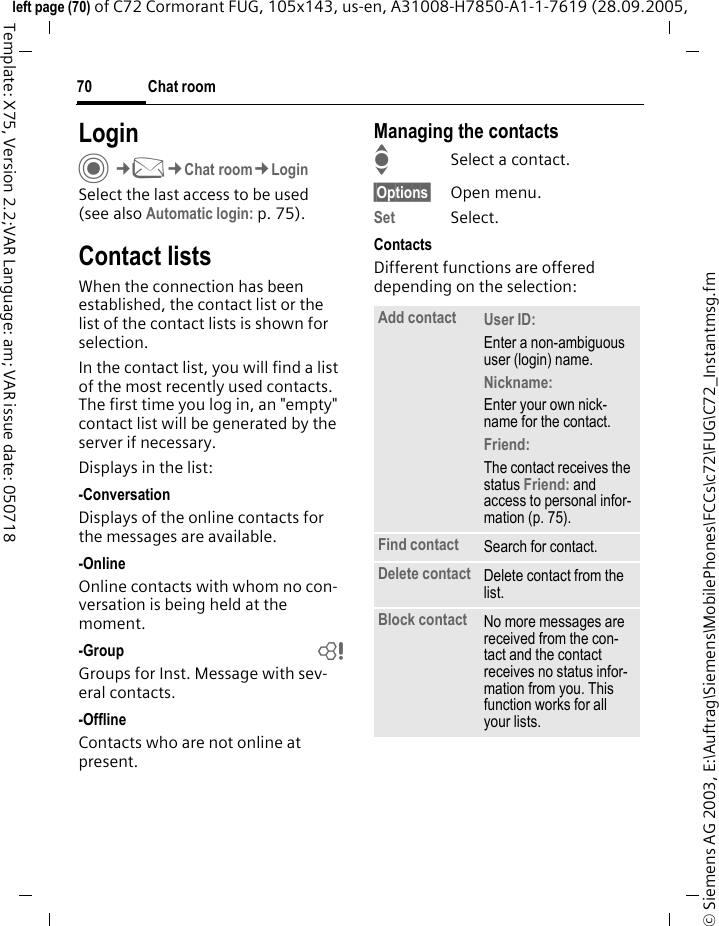 Chat room70&copy; Siemens AG 2003, E:\Auftrag\Siemens\MobilePhones\FCCs\c72\FUG\C72_Instantmsg.fmleft page (70) of C72 Cormorant FUG, 105x143, us-en, A31008-H7850-A1-1-7619 (28.09.2005, Template: X75, Version 2.2;VAR Language: am; VAR issue date: 050718LoginC&cent;M&cent;Chat room&cent;LoginSelect the last access to be used (see also Automatic login: p. 75).Contact listsWhen the connection has been established, the contact list or the list of the contact lists is shown for selection.In the contact list, you will find a list of the most recently used contacts. The first time you log in, an "empty" contact list will be generated by the server if necessary.Displays in the list:-ConversationDisplays of the online contacts for the messages are available.-OnlineOnline contacts with whom no con-versation is being held at the moment.-Group bGroups for Inst. Message with sev-eral contacts.-OfflineContacts who are not online at present.Managing the contactsISelect a contact.&sect;Options&sect; Open menu.Set Select. ContactsDifferent functions are offered depending on the selection:Add contact User ID: Enter a non-ambiguous user (login) name.Nickname: Enter your own nick-name for the contact.Friend: The contact receives the status Friend: and access to personal infor-mation (p. 75).Find contact Search for contact.Delete contact Delete contact from the list.Block contact No more messages are received from the con-tact and the contact receives no status infor-mation from you. This function works for all your lists.