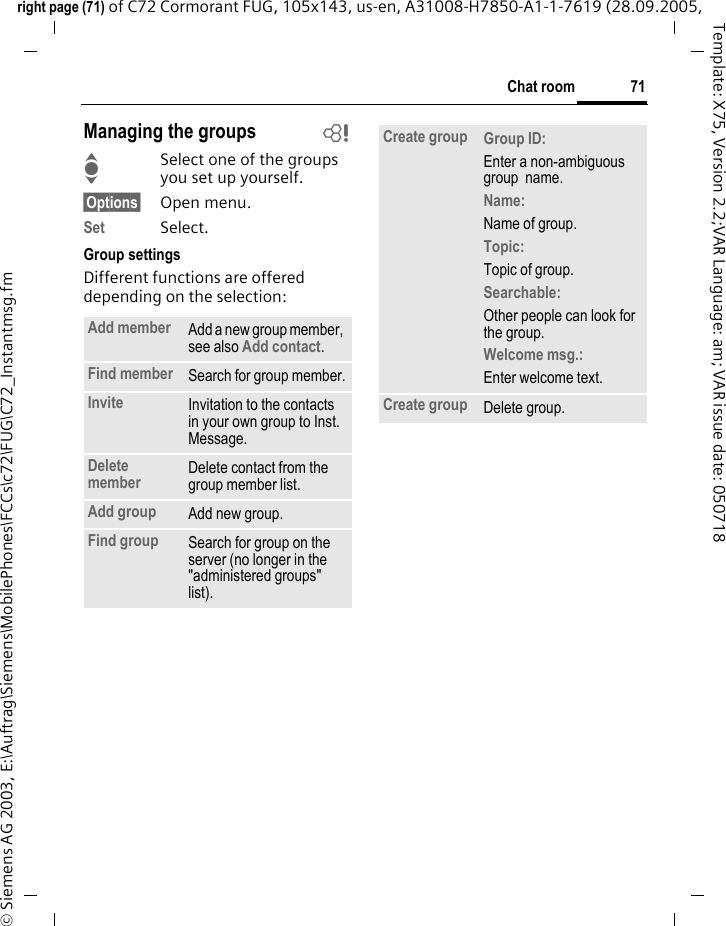 71Chat roomright page (71) of C72 Cormorant FUG, 105x143, us-en, A31008-H7850-A1-1-7619 (28.09.2005, &copy; Siemens AG 2003, E:\Auftrag\Siemens\MobilePhones\FCCs\c72\FUG\C72_Instantmsg.fmTemplate: X75, Version 2.2;VAR Language: am; VAR issue date: 050718Managing the groups bISelect one of the groups you set up yourself.&sect;Options&sect; Open menu.Set Select. Group settingsDifferent functions are offered depending on the selection:Add member Add a new group member, see also Add contact.Find member Search for group member.Invite Invitation to the contacts in your own group to Inst. Message.Delete member Delete contact from the group member list.Add group Add new group.Find group Search for group on the server (no longer in the "administered groups" list). Create group Group ID: Enter a non-ambiguous group  name.Name: Name of group.Topic: Topic of group.Searchable: Other people can look for the group.Welcome msg.: Enter welcome text.Create group Delete group.