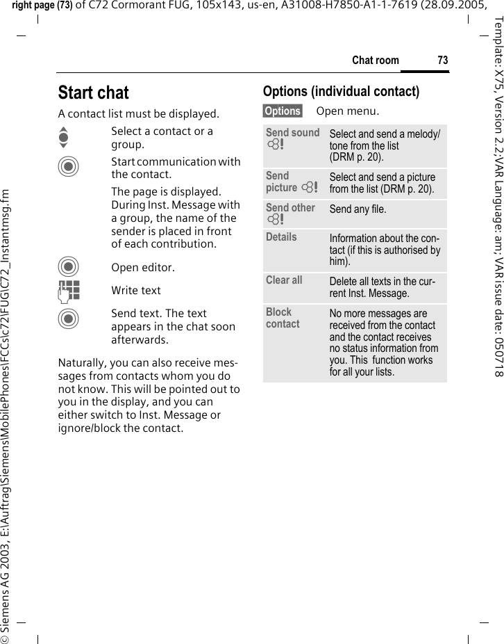 73Chat roomright page (73) of C72 Cormorant FUG, 105x143, us-en, A31008-H7850-A1-1-7619 (28.09.2005, &copy; Siemens AG 2003, E:\Auftrag\Siemens\MobilePhones\FCCs\c72\FUG\C72_Instantmsg.fmTemplate: X75, Version 2.2;VAR Language: am; VAR issue date: 050718Start chatA contact list must be displayed.ISelect a contact or a group. CStart communication with the contact. The page is displayed.  During Inst. Message with a group, the name of the sender is placed in front of each contribution.COpen editor.JWrite text CSend text. The text appears in the chat soon afterwards.Naturally, you can also receive mes-sages from contacts whom you do not know. This will be pointed out to you in the display, and you can either switch to Inst. Message or ignore/block the contact. Options (individual contact)&sect;Options&sect; Open menu.Send sound =Select and send a melody/tone from the list (DRM p. 20).Send picture =Select and send a picture from the list (DRM p. 20).Send other =Send any file.Details Information about the con-tact (if this is authorised by him).Clear all Delete all texts in the cur-rent Inst. Message.Block contact No more messages are received from the contact and the contact receives no status information from you. This  function works for all your lists.